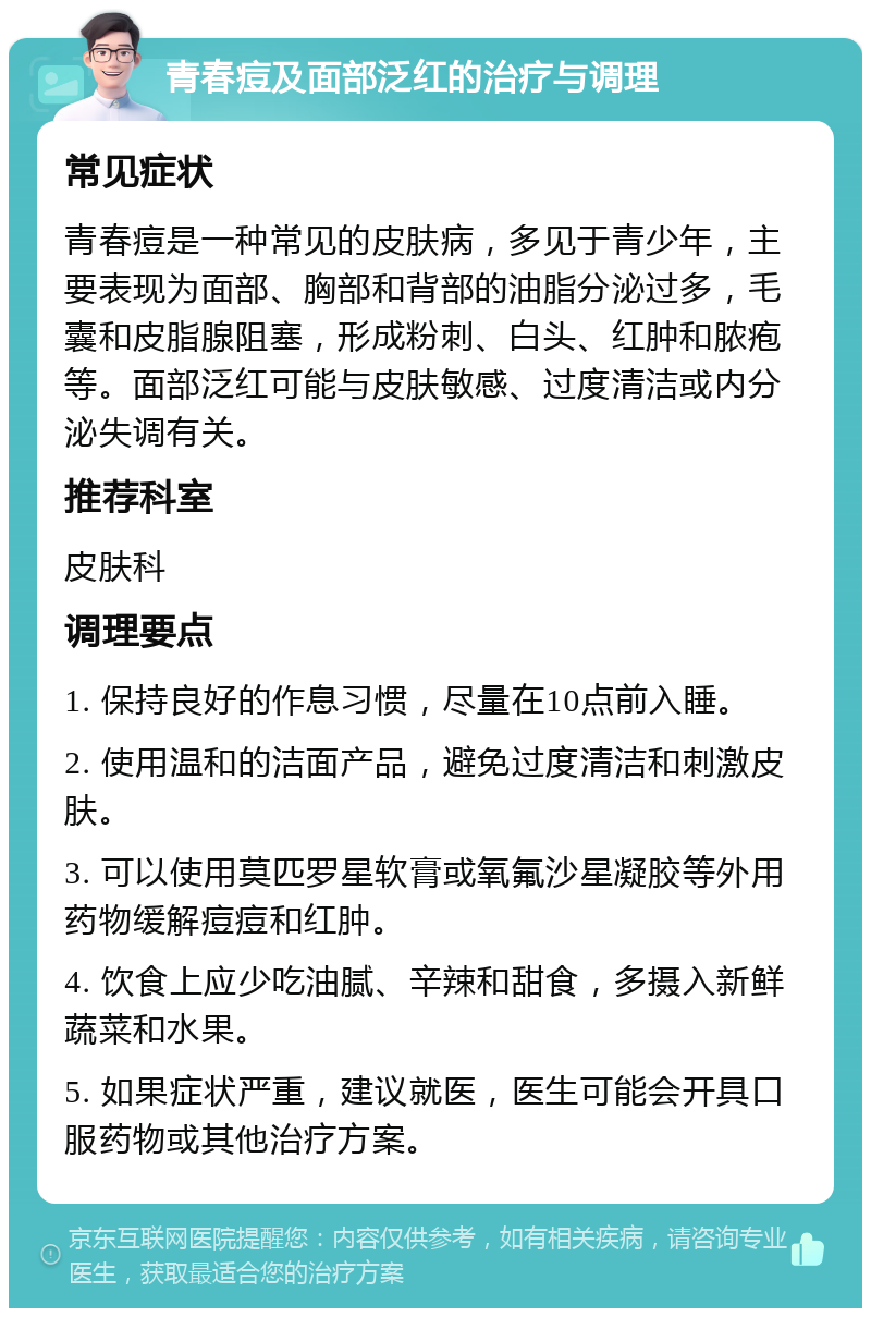 青春痘及面部泛红的治疗与调理 常见症状 青春痘是一种常见的皮肤病，多见于青少年，主要表现为面部、胸部和背部的油脂分泌过多，毛囊和皮脂腺阻塞，形成粉刺、白头、红肿和脓疱等。面部泛红可能与皮肤敏感、过度清洁或内分泌失调有关。 推荐科室 皮肤科 调理要点 1. 保持良好的作息习惯，尽量在10点前入睡。 2. 使用温和的洁面产品，避免过度清洁和刺激皮肤。 3. 可以使用莫匹罗星软膏或氧氟沙星凝胶等外用药物缓解痘痘和红肿。 4. 饮食上应少吃油腻、辛辣和甜食，多摄入新鲜蔬菜和水果。 5. 如果症状严重，建议就医，医生可能会开具口服药物或其他治疗方案。