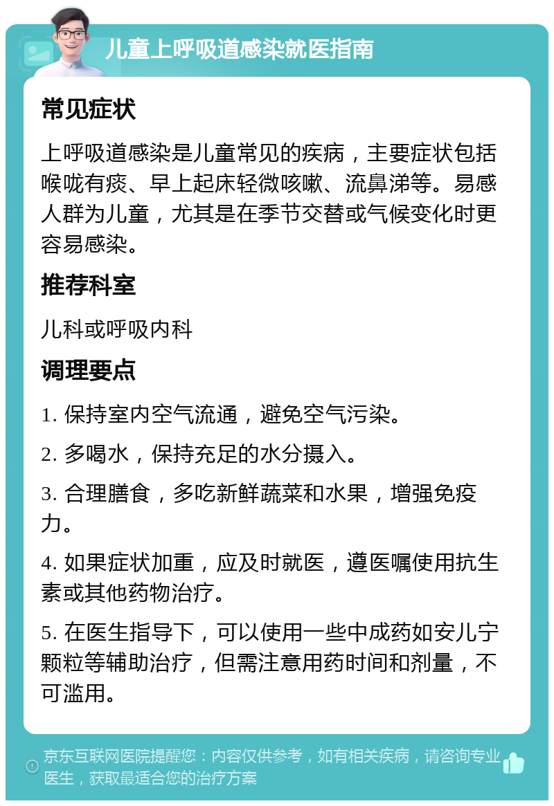 儿童上呼吸道感染就医指南 常见症状 上呼吸道感染是儿童常见的疾病，主要症状包括喉咙有痰、早上起床轻微咳嗽、流鼻涕等。易感人群为儿童，尤其是在季节交替或气候变化时更容易感染。 推荐科室 儿科或呼吸内科 调理要点 1. 保持室内空气流通，避免空气污染。 2. 多喝水，保持充足的水分摄入。 3. 合理膳食，多吃新鲜蔬菜和水果，增强免疫力。 4. 如果症状加重，应及时就医，遵医嘱使用抗生素或其他药物治疗。 5. 在医生指导下，可以使用一些中成药如安儿宁颗粒等辅助治疗，但需注意用药时间和剂量，不可滥用。