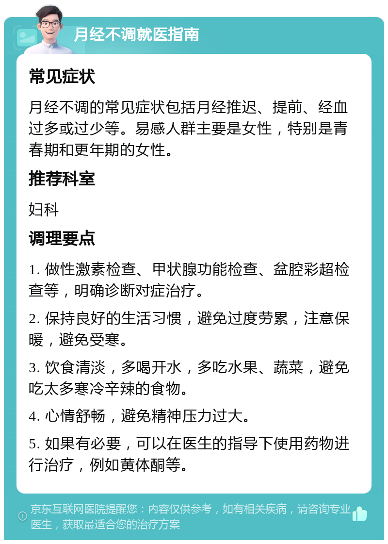 月经不调就医指南 常见症状 月经不调的常见症状包括月经推迟、提前、经血过多或过少等。易感人群主要是女性，特别是青春期和更年期的女性。 推荐科室 妇科 调理要点 1. 做性激素检查、甲状腺功能检查、盆腔彩超检查等，明确诊断对症治疗。 2. 保持良好的生活习惯，避免过度劳累，注意保暖，避免受寒。 3. 饮食清淡，多喝开水，多吃水果、蔬菜，避免吃太多寒冷辛辣的食物。 4. 心情舒畅，避免精神压力过大。 5. 如果有必要，可以在医生的指导下使用药物进行治疗，例如黄体酮等。