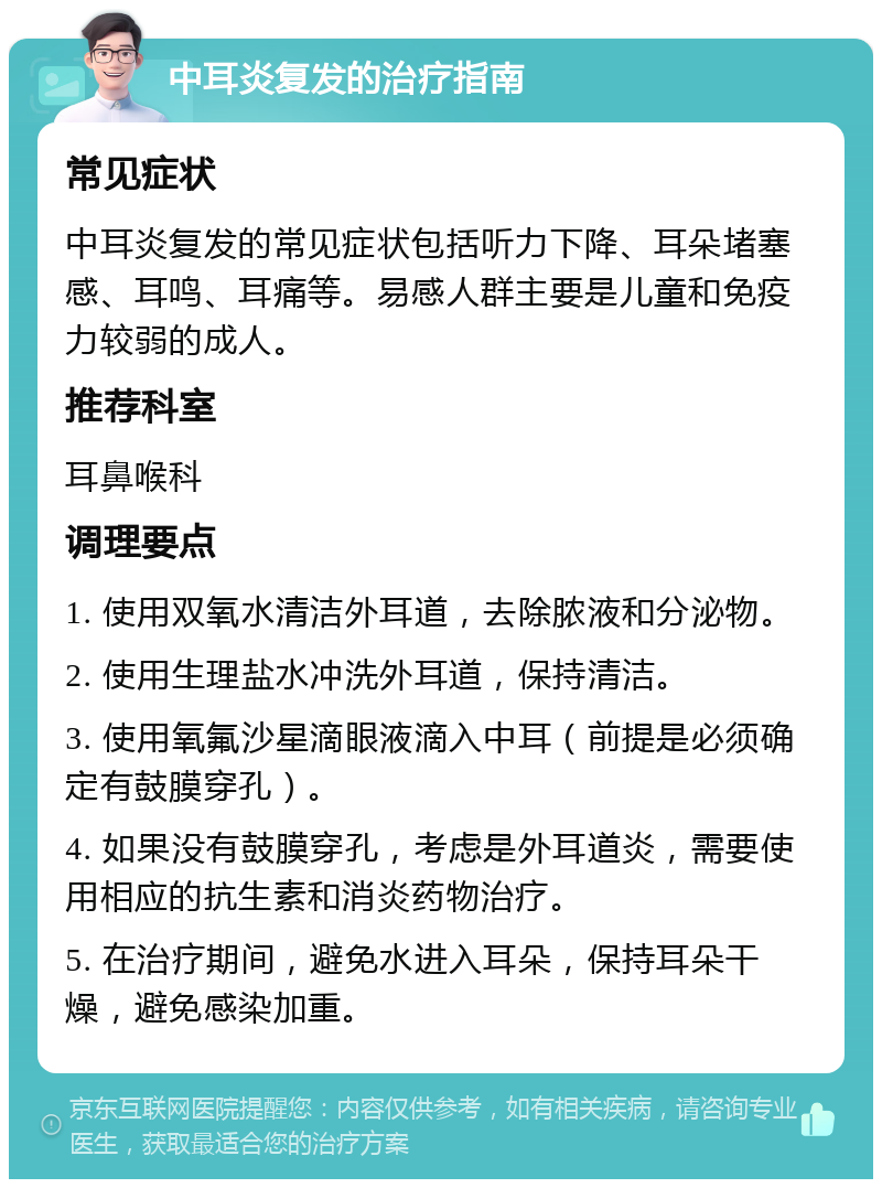 中耳炎复发的治疗指南 常见症状 中耳炎复发的常见症状包括听力下降、耳朵堵塞感、耳鸣、耳痛等。易感人群主要是儿童和免疫力较弱的成人。 推荐科室 耳鼻喉科 调理要点 1. 使用双氧水清洁外耳道，去除脓液和分泌物。 2. 使用生理盐水冲洗外耳道，保持清洁。 3. 使用氧氟沙星滴眼液滴入中耳（前提是必须确定有鼓膜穿孔）。 4. 如果没有鼓膜穿孔，考虑是外耳道炎，需要使用相应的抗生素和消炎药物治疗。 5. 在治疗期间，避免水进入耳朵，保持耳朵干燥，避免感染加重。