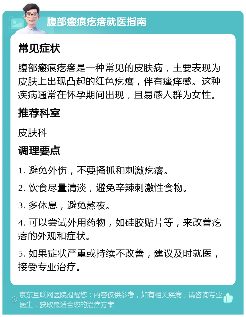 腹部瘢痕疙瘩就医指南 常见症状 腹部瘢痕疙瘩是一种常见的皮肤病，主要表现为皮肤上出现凸起的红色疙瘩，伴有瘙痒感。这种疾病通常在怀孕期间出现，且易感人群为女性。 推荐科室 皮肤科 调理要点 1. 避免外伤，不要搔抓和刺激疙瘩。 2. 饮食尽量清淡，避免辛辣刺激性食物。 3. 多休息，避免熬夜。 4. 可以尝试外用药物，如硅胶贴片等，来改善疙瘩的外观和症状。 5. 如果症状严重或持续不改善，建议及时就医，接受专业治疗。