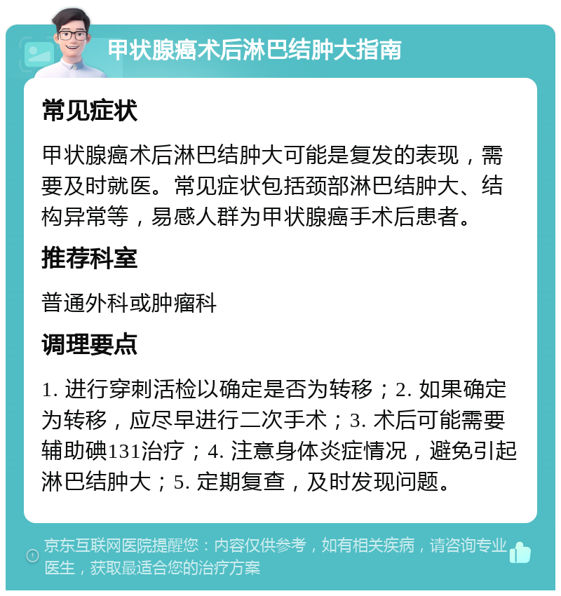 甲状腺癌术后淋巴结肿大指南 常见症状 甲状腺癌术后淋巴结肿大可能是复发的表现，需要及时就医。常见症状包括颈部淋巴结肿大、结构异常等，易感人群为甲状腺癌手术后患者。 推荐科室 普通外科或肿瘤科 调理要点 1. 进行穿刺活检以确定是否为转移；2. 如果确定为转移，应尽早进行二次手术；3. 术后可能需要辅助碘131治疗；4. 注意身体炎症情况，避免引起淋巴结肿大；5. 定期复查，及时发现问题。