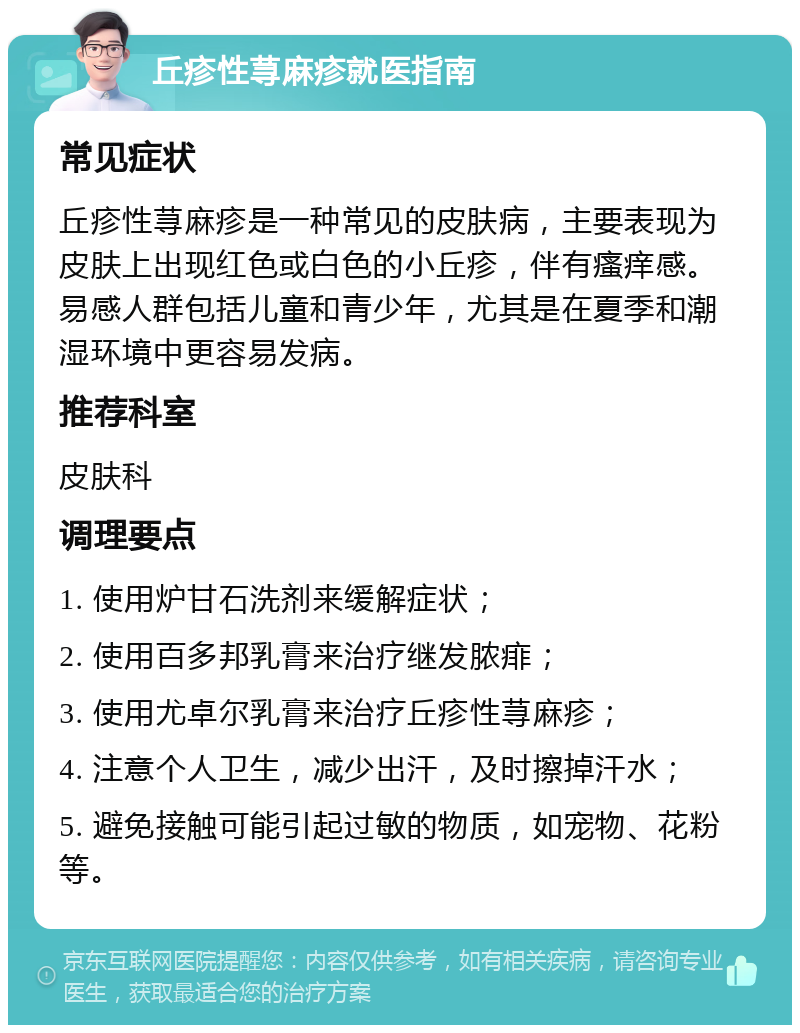 丘疹性荨麻疹就医指南 常见症状 丘疹性荨麻疹是一种常见的皮肤病，主要表现为皮肤上出现红色或白色的小丘疹，伴有瘙痒感。易感人群包括儿童和青少年，尤其是在夏季和潮湿环境中更容易发病。 推荐科室 皮肤科 调理要点 1. 使用炉甘石洗剂来缓解症状； 2. 使用百多邦乳膏来治疗继发脓痱； 3. 使用尤卓尔乳膏来治疗丘疹性荨麻疹； 4. 注意个人卫生，减少出汗，及时擦掉汗水； 5. 避免接触可能引起过敏的物质，如宠物、花粉等。