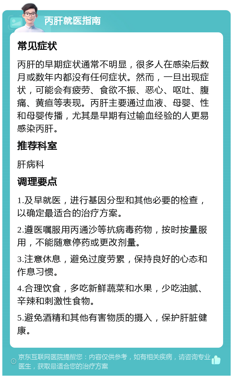 丙肝就医指南 常见症状 丙肝的早期症状通常不明显，很多人在感染后数月或数年内都没有任何症状。然而，一旦出现症状，可能会有疲劳、食欲不振、恶心、呕吐、腹痛、黄疸等表现。丙肝主要通过血液、母婴、性和母婴传播，尤其是早期有过输血经验的人更易感染丙肝。 推荐科室 肝病科 调理要点 1.及早就医，进行基因分型和其他必要的检查，以确定最适合的治疗方案。 2.遵医嘱服用丙通沙等抗病毒药物，按时按量服用，不能随意停药或更改剂量。 3.注意休息，避免过度劳累，保持良好的心态和作息习惯。 4.合理饮食，多吃新鲜蔬菜和水果，少吃油腻、辛辣和刺激性食物。 5.避免酒精和其他有害物质的摄入，保护肝脏健康。