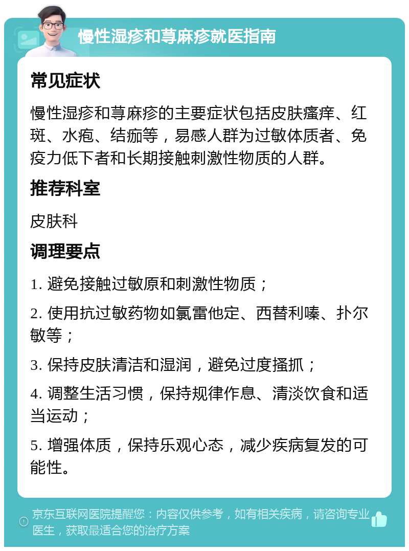 慢性湿疹和荨麻疹就医指南 常见症状 慢性湿疹和荨麻疹的主要症状包括皮肤瘙痒、红斑、水疱、结痂等，易感人群为过敏体质者、免疫力低下者和长期接触刺激性物质的人群。 推荐科室 皮肤科 调理要点 1. 避免接触过敏原和刺激性物质； 2. 使用抗过敏药物如氯雷他定、西替利嗪、扑尔敏等； 3. 保持皮肤清洁和湿润，避免过度搔抓； 4. 调整生活习惯，保持规律作息、清淡饮食和适当运动； 5. 增强体质，保持乐观心态，减少疾病复发的可能性。