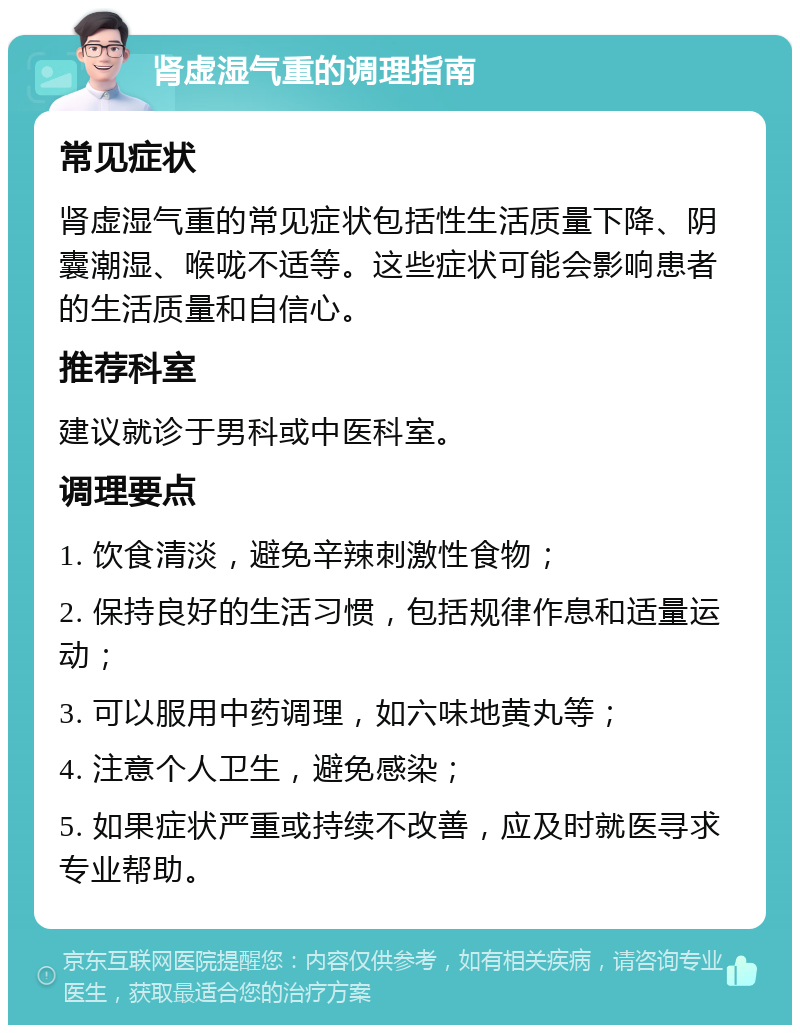 肾虚湿气重的调理指南 常见症状 肾虚湿气重的常见症状包括性生活质量下降、阴囊潮湿、喉咙不适等。这些症状可能会影响患者的生活质量和自信心。 推荐科室 建议就诊于男科或中医科室。 调理要点 1. 饮食清淡，避免辛辣刺激性食物； 2. 保持良好的生活习惯，包括规律作息和适量运动； 3. 可以服用中药调理，如六味地黄丸等； 4. 注意个人卫生，避免感染； 5. 如果症状严重或持续不改善，应及时就医寻求专业帮助。