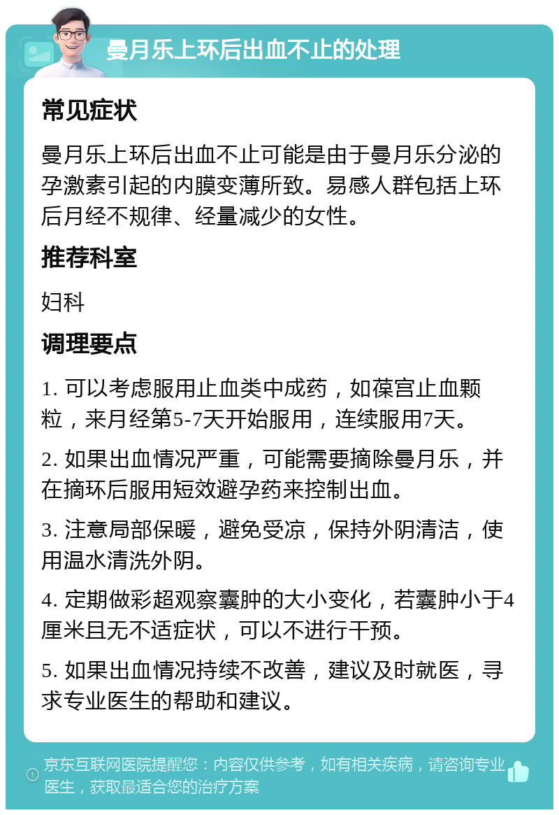 曼月乐上环后出血不止的处理 常见症状 曼月乐上环后出血不止可能是由于曼月乐分泌的孕激素引起的内膜变薄所致。易感人群包括上环后月经不规律、经量减少的女性。 推荐科室 妇科 调理要点 1. 可以考虑服用止血类中成药，如葆宫止血颗粒，来月经第5-7天开始服用，连续服用7天。 2. 如果出血情况严重，可能需要摘除曼月乐，并在摘环后服用短效避孕药来控制出血。 3. 注意局部保暖，避免受凉，保持外阴清洁，使用温水清洗外阴。 4. 定期做彩超观察囊肿的大小变化，若囊肿小于4厘米且无不适症状，可以不进行干预。 5. 如果出血情况持续不改善，建议及时就医，寻求专业医生的帮助和建议。