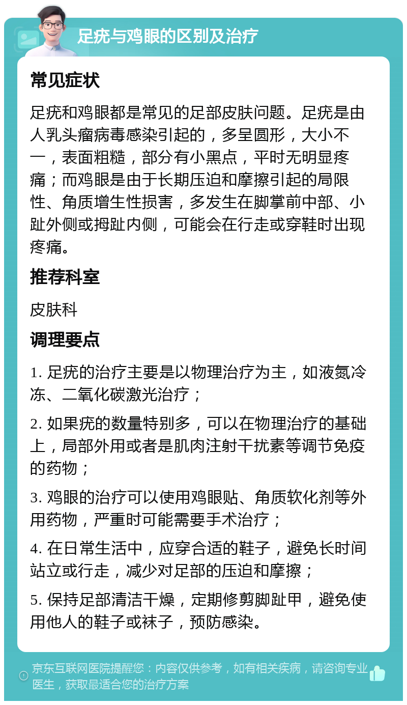 足疣与鸡眼的区别及治疗 常见症状 足疣和鸡眼都是常见的足部皮肤问题。足疣是由人乳头瘤病毒感染引起的，多呈圆形，大小不一，表面粗糙，部分有小黑点，平时无明显疼痛；而鸡眼是由于长期压迫和摩擦引起的局限性、角质增生性损害，多发生在脚掌前中部、小趾外侧或拇趾内侧，可能会在行走或穿鞋时出现疼痛。 推荐科室 皮肤科 调理要点 1. 足疣的治疗主要是以物理治疗为主，如液氮冷冻、二氧化碳激光治疗； 2. 如果疣的数量特别多，可以在物理治疗的基础上，局部外用或者是肌肉注射干扰素等调节免疫的药物； 3. 鸡眼的治疗可以使用鸡眼贴、角质软化剂等外用药物，严重时可能需要手术治疗； 4. 在日常生活中，应穿合适的鞋子，避免长时间站立或行走，减少对足部的压迫和摩擦； 5. 保持足部清洁干燥，定期修剪脚趾甲，避免使用他人的鞋子或袜子，预防感染。