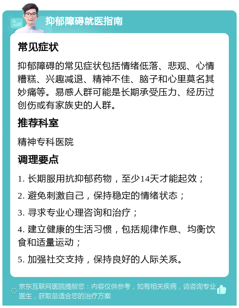 抑郁障碍就医指南 常见症状 抑郁障碍的常见症状包括情绪低落、悲观、心情糟糕、兴趣减退、精神不佳、脑子和心里莫名其妙痛等。易感人群可能是长期承受压力、经历过创伤或有家族史的人群。 推荐科室 精神专科医院 调理要点 1. 长期服用抗抑郁药物，至少14天才能起效； 2. 避免刺激自己，保持稳定的情绪状态； 3. 寻求专业心理咨询和治疗； 4. 建立健康的生活习惯，包括规律作息、均衡饮食和适量运动； 5. 加强社交支持，保持良好的人际关系。