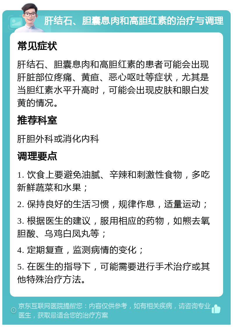 肝结石、胆囊息肉和高胆红素的治疗与调理 常见症状 肝结石、胆囊息肉和高胆红素的患者可能会出现肝脏部位疼痛、黄疸、恶心呕吐等症状，尤其是当胆红素水平升高时，可能会出现皮肤和眼白发黄的情况。 推荐科室 肝胆外科或消化内科 调理要点 1. 饮食上要避免油腻、辛辣和刺激性食物，多吃新鲜蔬菜和水果； 2. 保持良好的生活习惯，规律作息，适量运动； 3. 根据医生的建议，服用相应的药物，如熊去氧胆酸、乌鸡白凤丸等； 4. 定期复查，监测病情的变化； 5. 在医生的指导下，可能需要进行手术治疗或其他特殊治疗方法。