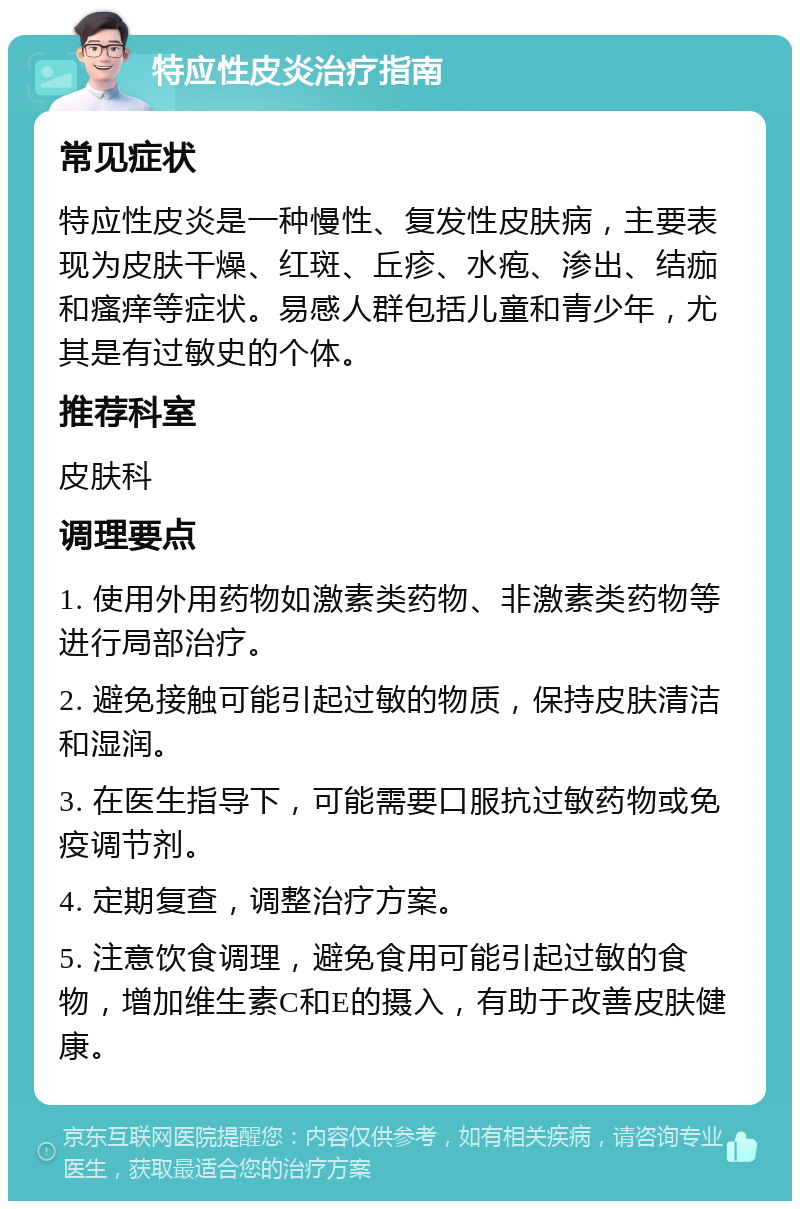 特应性皮炎治疗指南 常见症状 特应性皮炎是一种慢性、复发性皮肤病，主要表现为皮肤干燥、红斑、丘疹、水疱、渗出、结痂和瘙痒等症状。易感人群包括儿童和青少年，尤其是有过敏史的个体。 推荐科室 皮肤科 调理要点 1. 使用外用药物如激素类药物、非激素类药物等进行局部治疗。 2. 避免接触可能引起过敏的物质，保持皮肤清洁和湿润。 3. 在医生指导下，可能需要口服抗过敏药物或免疫调节剂。 4. 定期复查，调整治疗方案。 5. 注意饮食调理，避免食用可能引起过敏的食物，增加维生素C和E的摄入，有助于改善皮肤健康。