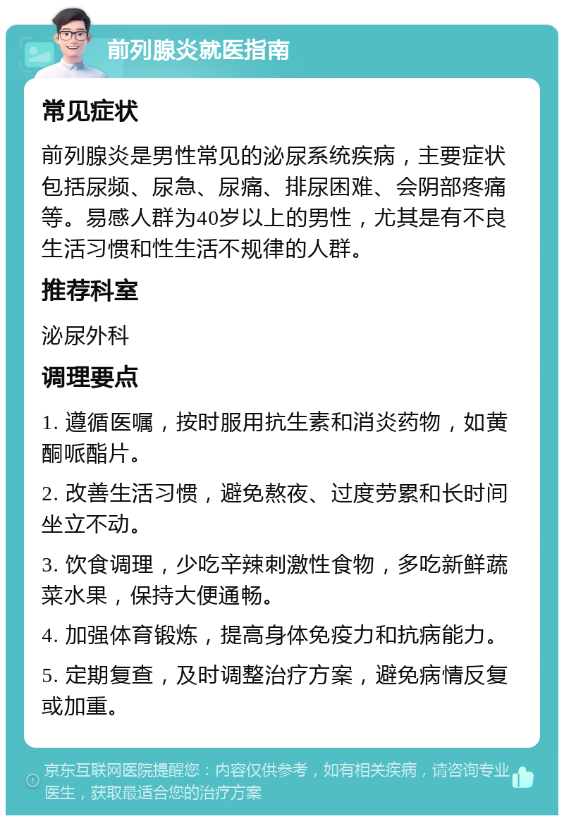 前列腺炎就医指南 常见症状 前列腺炎是男性常见的泌尿系统疾病，主要症状包括尿频、尿急、尿痛、排尿困难、会阴部疼痛等。易感人群为40岁以上的男性，尤其是有不良生活习惯和性生活不规律的人群。 推荐科室 泌尿外科 调理要点 1. 遵循医嘱，按时服用抗生素和消炎药物，如黄酮哌酯片。 2. 改善生活习惯，避免熬夜、过度劳累和长时间坐立不动。 3. 饮食调理，少吃辛辣刺激性食物，多吃新鲜蔬菜水果，保持大便通畅。 4. 加强体育锻炼，提高身体免疫力和抗病能力。 5. 定期复查，及时调整治疗方案，避免病情反复或加重。