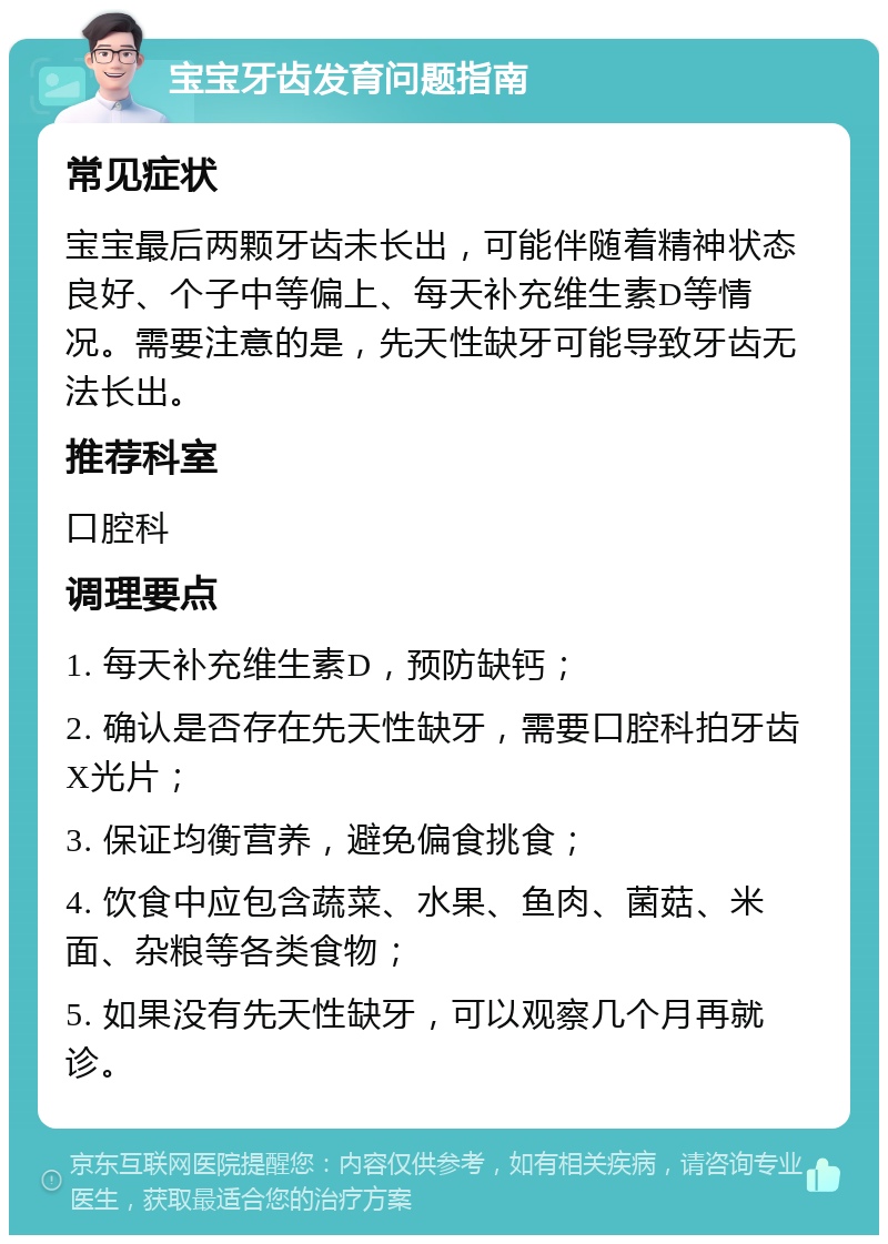 宝宝牙齿发育问题指南 常见症状 宝宝最后两颗牙齿未长出，可能伴随着精神状态良好、个子中等偏上、每天补充维生素D等情况。需要注意的是，先天性缺牙可能导致牙齿无法长出。 推荐科室 口腔科 调理要点 1. 每天补充维生素D，预防缺钙； 2. 确认是否存在先天性缺牙，需要口腔科拍牙齿X光片； 3. 保证均衡营养，避免偏食挑食； 4. 饮食中应包含蔬菜、水果、鱼肉、菌菇、米面、杂粮等各类食物； 5. 如果没有先天性缺牙，可以观察几个月再就诊。