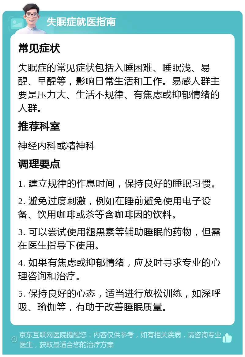 失眠症就医指南 常见症状 失眠症的常见症状包括入睡困难、睡眠浅、易醒、早醒等，影响日常生活和工作。易感人群主要是压力大、生活不规律、有焦虑或抑郁情绪的人群。 推荐科室 神经内科或精神科 调理要点 1. 建立规律的作息时间，保持良好的睡眠习惯。 2. 避免过度刺激，例如在睡前避免使用电子设备、饮用咖啡或茶等含咖啡因的饮料。 3. 可以尝试使用褪黑素等辅助睡眠的药物，但需在医生指导下使用。 4. 如果有焦虑或抑郁情绪，应及时寻求专业的心理咨询和治疗。 5. 保持良好的心态，适当进行放松训练，如深呼吸、瑜伽等，有助于改善睡眠质量。