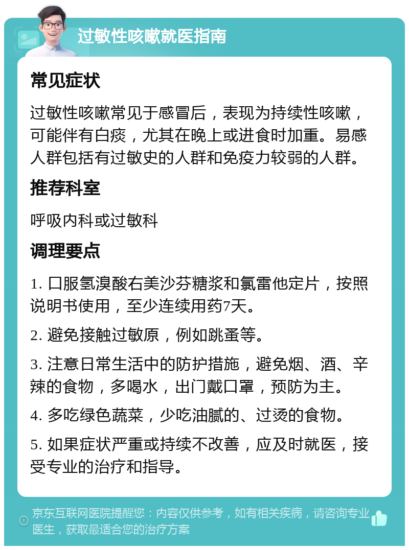 过敏性咳嗽就医指南 常见症状 过敏性咳嗽常见于感冒后，表现为持续性咳嗽，可能伴有白痰，尤其在晚上或进食时加重。易感人群包括有过敏史的人群和免疫力较弱的人群。 推荐科室 呼吸内科或过敏科 调理要点 1. 口服氢溴酸右美沙芬糖浆和氯雷他定片，按照说明书使用，至少连续用药7天。 2. 避免接触过敏原，例如跳蚤等。 3. 注意日常生活中的防护措施，避免烟、酒、辛辣的食物，多喝水，出门戴口罩，预防为主。 4. 多吃绿色蔬菜，少吃油腻的、过烫的食物。 5. 如果症状严重或持续不改善，应及时就医，接受专业的治疗和指导。