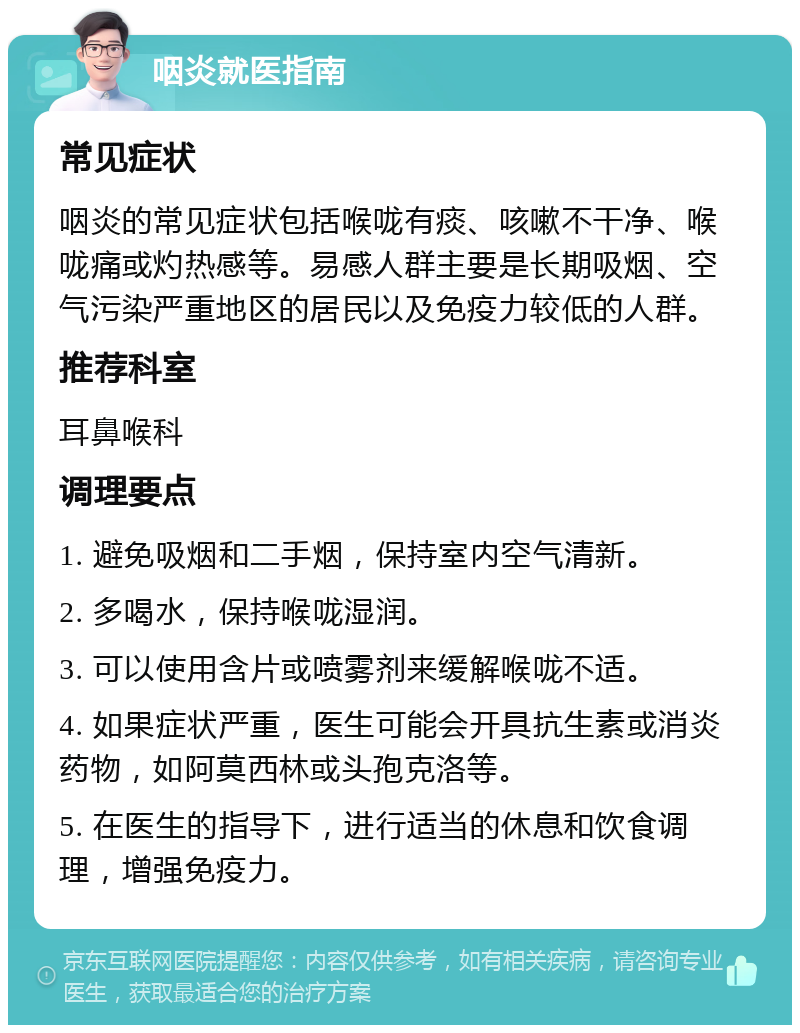 咽炎就医指南 常见症状 咽炎的常见症状包括喉咙有痰、咳嗽不干净、喉咙痛或灼热感等。易感人群主要是长期吸烟、空气污染严重地区的居民以及免疫力较低的人群。 推荐科室 耳鼻喉科 调理要点 1. 避免吸烟和二手烟，保持室内空气清新。 2. 多喝水，保持喉咙湿润。 3. 可以使用含片或喷雾剂来缓解喉咙不适。 4. 如果症状严重，医生可能会开具抗生素或消炎药物，如阿莫西林或头孢克洛等。 5. 在医生的指导下，进行适当的休息和饮食调理，增强免疫力。