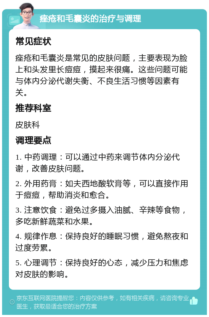 痤疮和毛囊炎的治疗与调理 常见症状 痤疮和毛囊炎是常见的皮肤问题，主要表现为脸上和头发里长痘痘，摸起来很痛。这些问题可能与体内分泌代谢失衡、不良生活习惯等因素有关。 推荐科室 皮肤科 调理要点 1. 中药调理：可以通过中药来调节体内分泌代谢，改善皮肤问题。 2. 外用药膏：如夫西地酸软膏等，可以直接作用于痘痘，帮助消炎和愈合。 3. 注意饮食：避免过多摄入油腻、辛辣等食物，多吃新鲜蔬菜和水果。 4. 规律作息：保持良好的睡眠习惯，避免熬夜和过度劳累。 5. 心理调节：保持良好的心态，减少压力和焦虑对皮肤的影响。