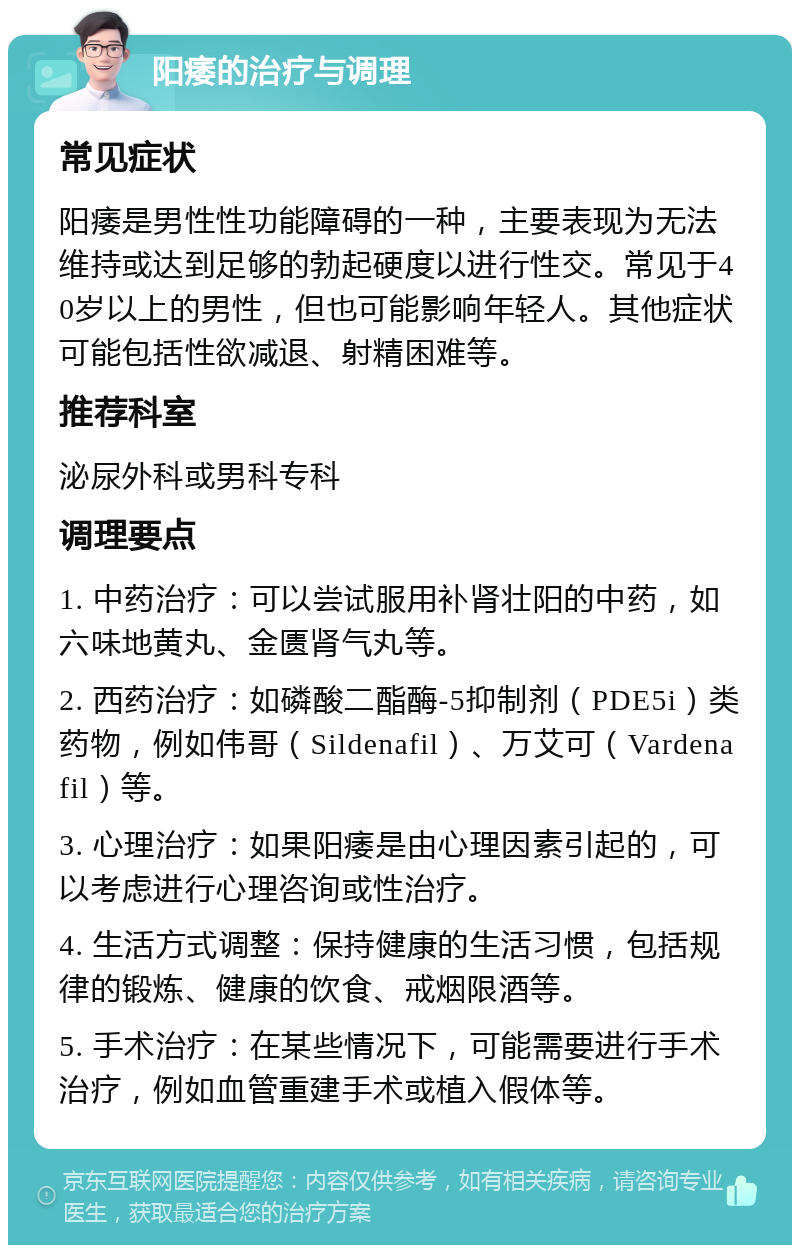 阳痿的治疗与调理 常见症状 阳痿是男性性功能障碍的一种，主要表现为无法维持或达到足够的勃起硬度以进行性交。常见于40岁以上的男性，但也可能影响年轻人。其他症状可能包括性欲减退、射精困难等。 推荐科室 泌尿外科或男科专科 调理要点 1. 中药治疗：可以尝试服用补肾壮阳的中药，如六味地黄丸、金匮肾气丸等。 2. 西药治疗：如磷酸二酯酶-5抑制剂（PDE5i）类药物，例如伟哥（Sildenafil）、万艾可（Vardenafil）等。 3. 心理治疗：如果阳痿是由心理因素引起的，可以考虑进行心理咨询或性治疗。 4. 生活方式调整：保持健康的生活习惯，包括规律的锻炼、健康的饮食、戒烟限酒等。 5. 手术治疗：在某些情况下，可能需要进行手术治疗，例如血管重建手术或植入假体等。