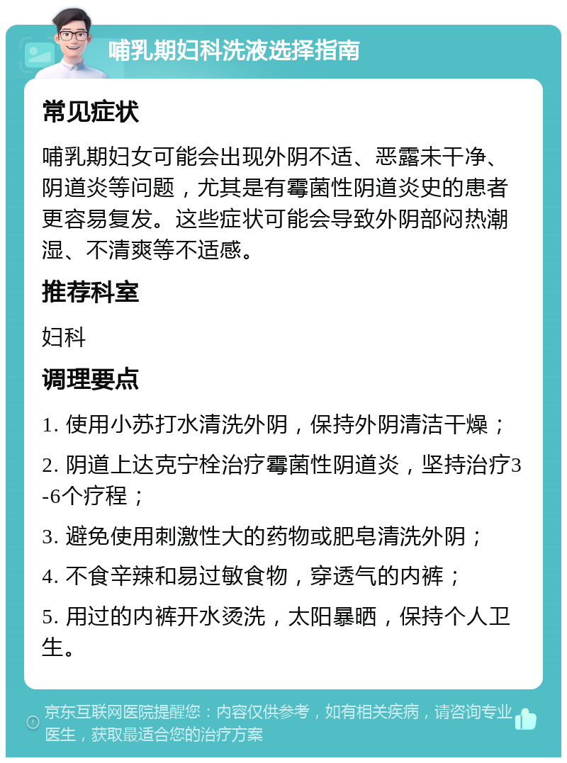 哺乳期妇科洗液选择指南 常见症状 哺乳期妇女可能会出现外阴不适、恶露未干净、阴道炎等问题，尤其是有霉菌性阴道炎史的患者更容易复发。这些症状可能会导致外阴部闷热潮湿、不清爽等不适感。 推荐科室 妇科 调理要点 1. 使用小苏打水清洗外阴，保持外阴清洁干燥； 2. 阴道上达克宁栓治疗霉菌性阴道炎，坚持治疗3-6个疗程； 3. 避免使用刺激性大的药物或肥皂清洗外阴； 4. 不食辛辣和易过敏食物，穿透气的内裤； 5. 用过的内裤开水烫洗，太阳暴晒，保持个人卫生。