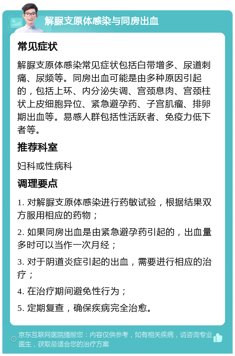 解脲支原体感染与同房出血 常见症状 解脲支原体感染常见症状包括白带增多、尿道刺痛、尿频等。同房出血可能是由多种原因引起的，包括上环、内分泌失调、宫颈息肉、宫颈柱状上皮细胞异位、紧急避孕药、子宫肌瘤、排卵期出血等。易感人群包括性活跃者、免疫力低下者等。 推荐科室 妇科或性病科 调理要点 1. 对解脲支原体感染进行药敏试验，根据结果双方服用相应的药物； 2. 如果同房出血是由紧急避孕药引起的，出血量多时可以当作一次月经； 3. 对于阴道炎症引起的出血，需要进行相应的治疗； 4. 在治疗期间避免性行为； 5. 定期复查，确保疾病完全治愈。