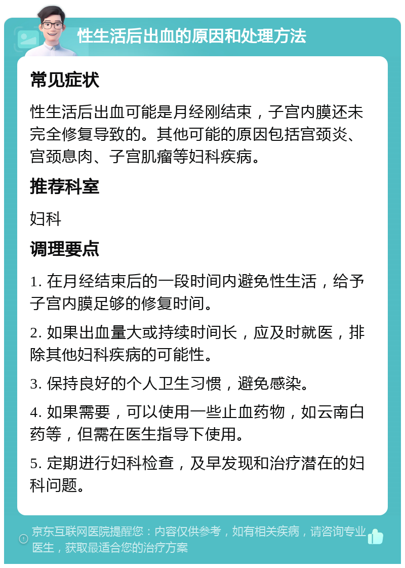 性生活后出血的原因和处理方法 常见症状 性生活后出血可能是月经刚结束，子宫内膜还未完全修复导致的。其他可能的原因包括宫颈炎、宫颈息肉、子宫肌瘤等妇科疾病。 推荐科室 妇科 调理要点 1. 在月经结束后的一段时间内避免性生活，给予子宫内膜足够的修复时间。 2. 如果出血量大或持续时间长，应及时就医，排除其他妇科疾病的可能性。 3. 保持良好的个人卫生习惯，避免感染。 4. 如果需要，可以使用一些止血药物，如云南白药等，但需在医生指导下使用。 5. 定期进行妇科检查，及早发现和治疗潜在的妇科问题。