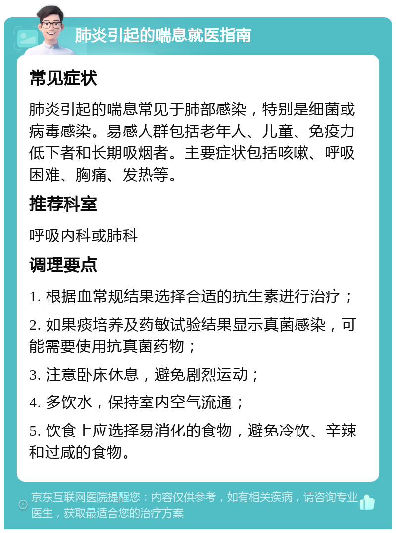 肺炎引起的喘息就医指南 常见症状 肺炎引起的喘息常见于肺部感染，特别是细菌或病毒感染。易感人群包括老年人、儿童、免疫力低下者和长期吸烟者。主要症状包括咳嗽、呼吸困难、胸痛、发热等。 推荐科室 呼吸内科或肺科 调理要点 1. 根据血常规结果选择合适的抗生素进行治疗； 2. 如果痰培养及药敏试验结果显示真菌感染，可能需要使用抗真菌药物； 3. 注意卧床休息，避免剧烈运动； 4. 多饮水，保持室内空气流通； 5. 饮食上应选择易消化的食物，避免冷饮、辛辣和过咸的食物。