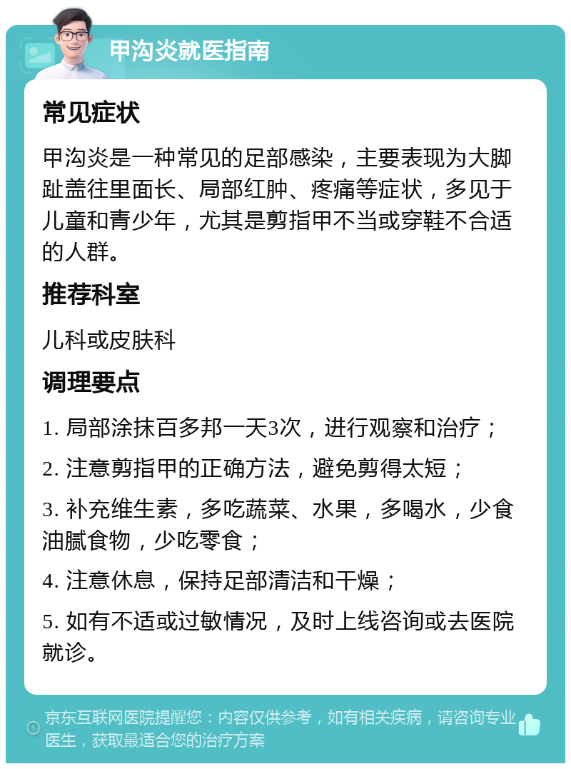 甲沟炎就医指南 常见症状 甲沟炎是一种常见的足部感染，主要表现为大脚趾盖往里面长、局部红肿、疼痛等症状，多见于儿童和青少年，尤其是剪指甲不当或穿鞋不合适的人群。 推荐科室 儿科或皮肤科 调理要点 1. 局部涂抹百多邦一天3次，进行观察和治疗； 2. 注意剪指甲的正确方法，避免剪得太短； 3. 补充维生素，多吃蔬菜、水果，多喝水，少食油腻食物，少吃零食； 4. 注意休息，保持足部清洁和干燥； 5. 如有不适或过敏情况，及时上线咨询或去医院就诊。