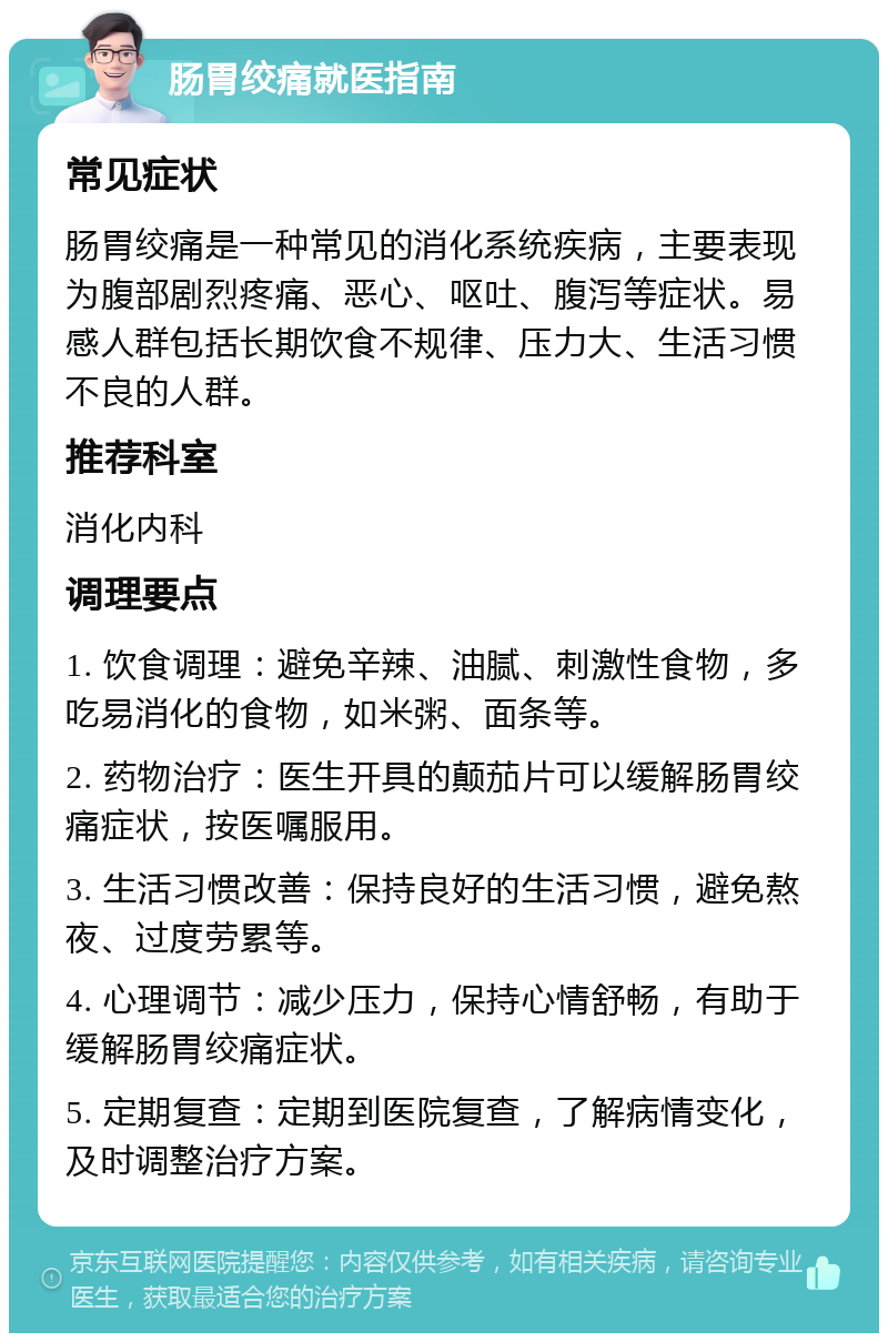 肠胃绞痛就医指南 常见症状 肠胃绞痛是一种常见的消化系统疾病，主要表现为腹部剧烈疼痛、恶心、呕吐、腹泻等症状。易感人群包括长期饮食不规律、压力大、生活习惯不良的人群。 推荐科室 消化内科 调理要点 1. 饮食调理：避免辛辣、油腻、刺激性食物，多吃易消化的食物，如米粥、面条等。 2. 药物治疗：医生开具的颠茄片可以缓解肠胃绞痛症状，按医嘱服用。 3. 生活习惯改善：保持良好的生活习惯，避免熬夜、过度劳累等。 4. 心理调节：减少压力，保持心情舒畅，有助于缓解肠胃绞痛症状。 5. 定期复查：定期到医院复查，了解病情变化，及时调整治疗方案。