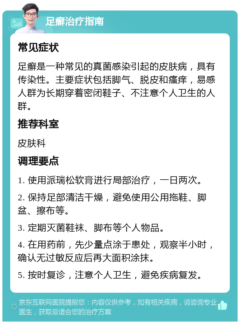 足癣治疗指南 常见症状 足癣是一种常见的真菌感染引起的皮肤病，具有传染性。主要症状包括脚气、脱皮和瘙痒，易感人群为长期穿着密闭鞋子、不注意个人卫生的人群。 推荐科室 皮肤科 调理要点 1. 使用派瑞松软膏进行局部治疗，一日两次。 2. 保持足部清洁干燥，避免使用公用拖鞋、脚盆、擦布等。 3. 定期灭菌鞋袜、脚布等个人物品。 4. 在用药前，先少量点涂于患处，观察半小时，确认无过敏反应后再大面积涂抹。 5. 按时复诊，注意个人卫生，避免疾病复发。