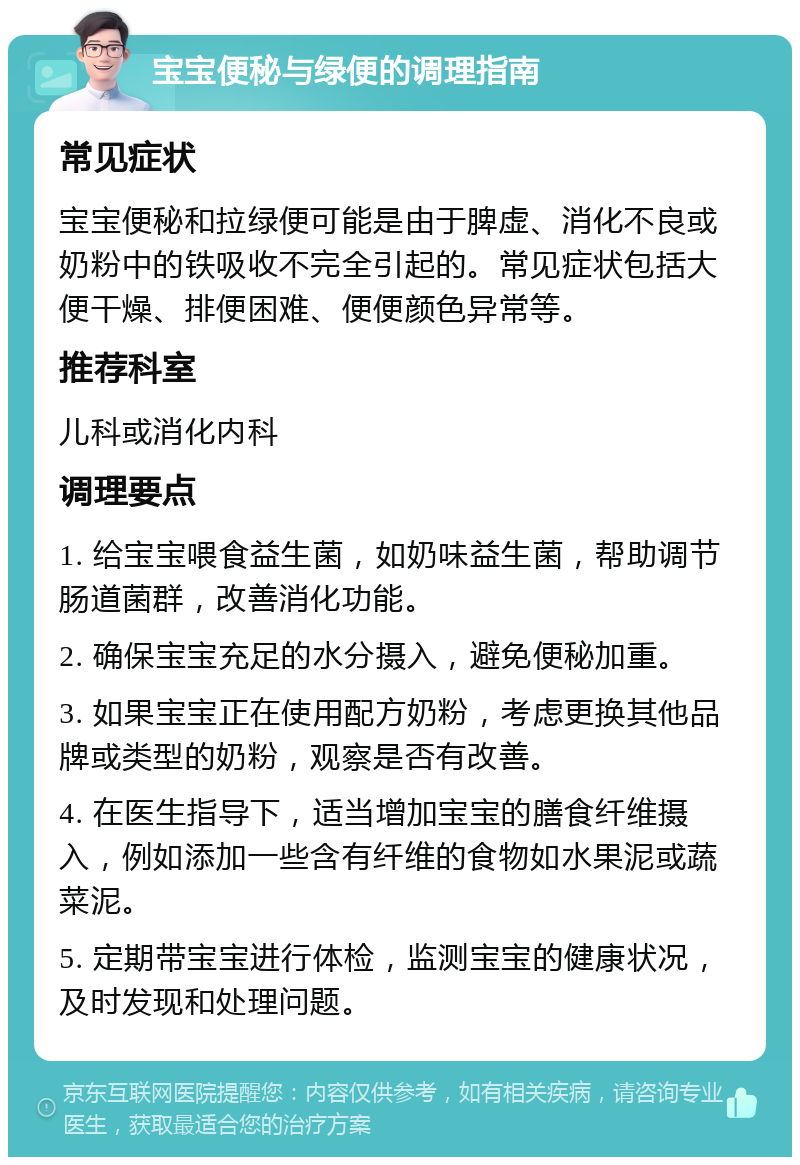 宝宝便秘与绿便的调理指南 常见症状 宝宝便秘和拉绿便可能是由于脾虚、消化不良或奶粉中的铁吸收不完全引起的。常见症状包括大便干燥、排便困难、便便颜色异常等。 推荐科室 儿科或消化内科 调理要点 1. 给宝宝喂食益生菌，如奶味益生菌，帮助调节肠道菌群，改善消化功能。 2. 确保宝宝充足的水分摄入，避免便秘加重。 3. 如果宝宝正在使用配方奶粉，考虑更换其他品牌或类型的奶粉，观察是否有改善。 4. 在医生指导下，适当增加宝宝的膳食纤维摄入，例如添加一些含有纤维的食物如水果泥或蔬菜泥。 5. 定期带宝宝进行体检，监测宝宝的健康状况，及时发现和处理问题。