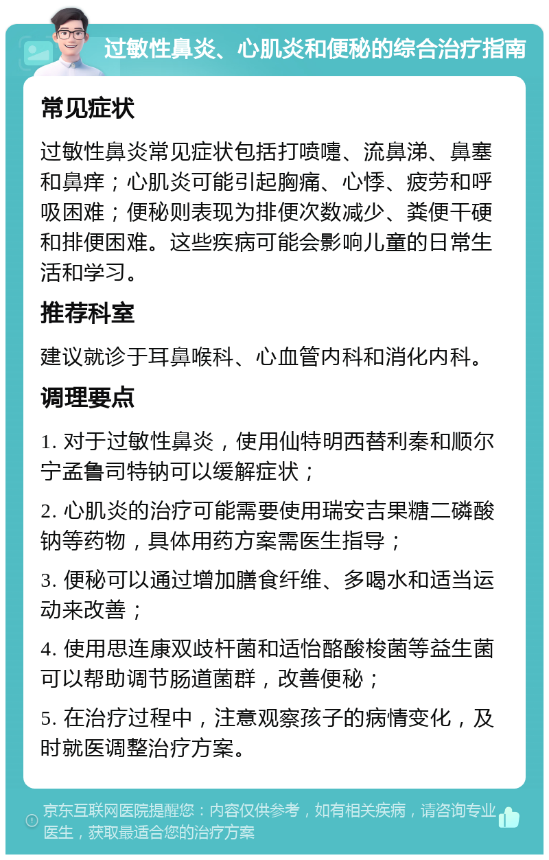 过敏性鼻炎、心肌炎和便秘的综合治疗指南 常见症状 过敏性鼻炎常见症状包括打喷嚏、流鼻涕、鼻塞和鼻痒；心肌炎可能引起胸痛、心悸、疲劳和呼吸困难；便秘则表现为排便次数减少、粪便干硬和排便困难。这些疾病可能会影响儿童的日常生活和学习。 推荐科室 建议就诊于耳鼻喉科、心血管内科和消化内科。 调理要点 1. 对于过敏性鼻炎，使用仙特明西替利秦和顺尔宁孟鲁司特钠可以缓解症状； 2. 心肌炎的治疗可能需要使用瑞安吉果糖二磷酸钠等药物，具体用药方案需医生指导； 3. 便秘可以通过增加膳食纤维、多喝水和适当运动来改善； 4. 使用思连康双歧杆菌和适怡酪酸梭菌等益生菌可以帮助调节肠道菌群，改善便秘； 5. 在治疗过程中，注意观察孩子的病情变化，及时就医调整治疗方案。