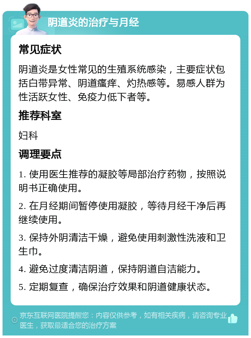 阴道炎的治疗与月经 常见症状 阴道炎是女性常见的生殖系统感染，主要症状包括白带异常、阴道瘙痒、灼热感等。易感人群为性活跃女性、免疫力低下者等。 推荐科室 妇科 调理要点 1. 使用医生推荐的凝胶等局部治疗药物，按照说明书正确使用。 2. 在月经期间暂停使用凝胶，等待月经干净后再继续使用。 3. 保持外阴清洁干燥，避免使用刺激性洗液和卫生巾。 4. 避免过度清洁阴道，保持阴道自洁能力。 5. 定期复查，确保治疗效果和阴道健康状态。