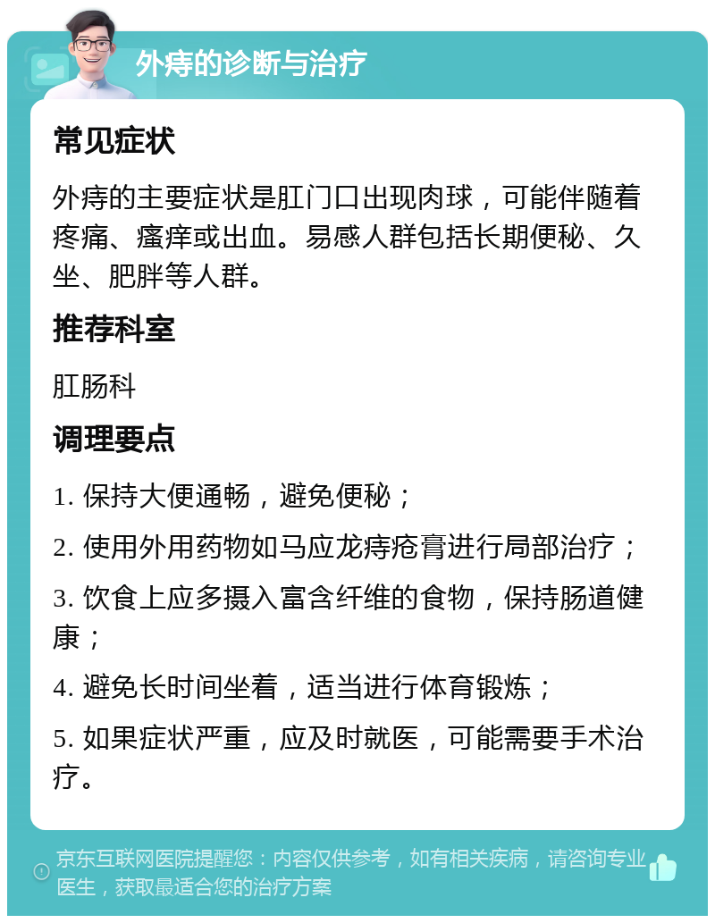 外痔的诊断与治疗 常见症状 外痔的主要症状是肛门口出现肉球，可能伴随着疼痛、瘙痒或出血。易感人群包括长期便秘、久坐、肥胖等人群。 推荐科室 肛肠科 调理要点 1. 保持大便通畅，避免便秘； 2. 使用外用药物如马应龙痔疮膏进行局部治疗； 3. 饮食上应多摄入富含纤维的食物，保持肠道健康； 4. 避免长时间坐着，适当进行体育锻炼； 5. 如果症状严重，应及时就医，可能需要手术治疗。