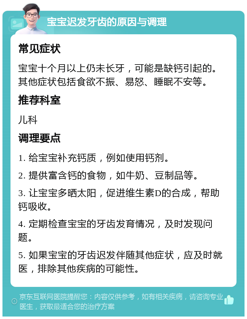 宝宝迟发牙齿的原因与调理 常见症状 宝宝十个月以上仍未长牙，可能是缺钙引起的。其他症状包括食欲不振、易怒、睡眠不安等。 推荐科室 儿科 调理要点 1. 给宝宝补充钙质，例如使用钙剂。 2. 提供富含钙的食物，如牛奶、豆制品等。 3. 让宝宝多晒太阳，促进维生素D的合成，帮助钙吸收。 4. 定期检查宝宝的牙齿发育情况，及时发现问题。 5. 如果宝宝的牙齿迟发伴随其他症状，应及时就医，排除其他疾病的可能性。