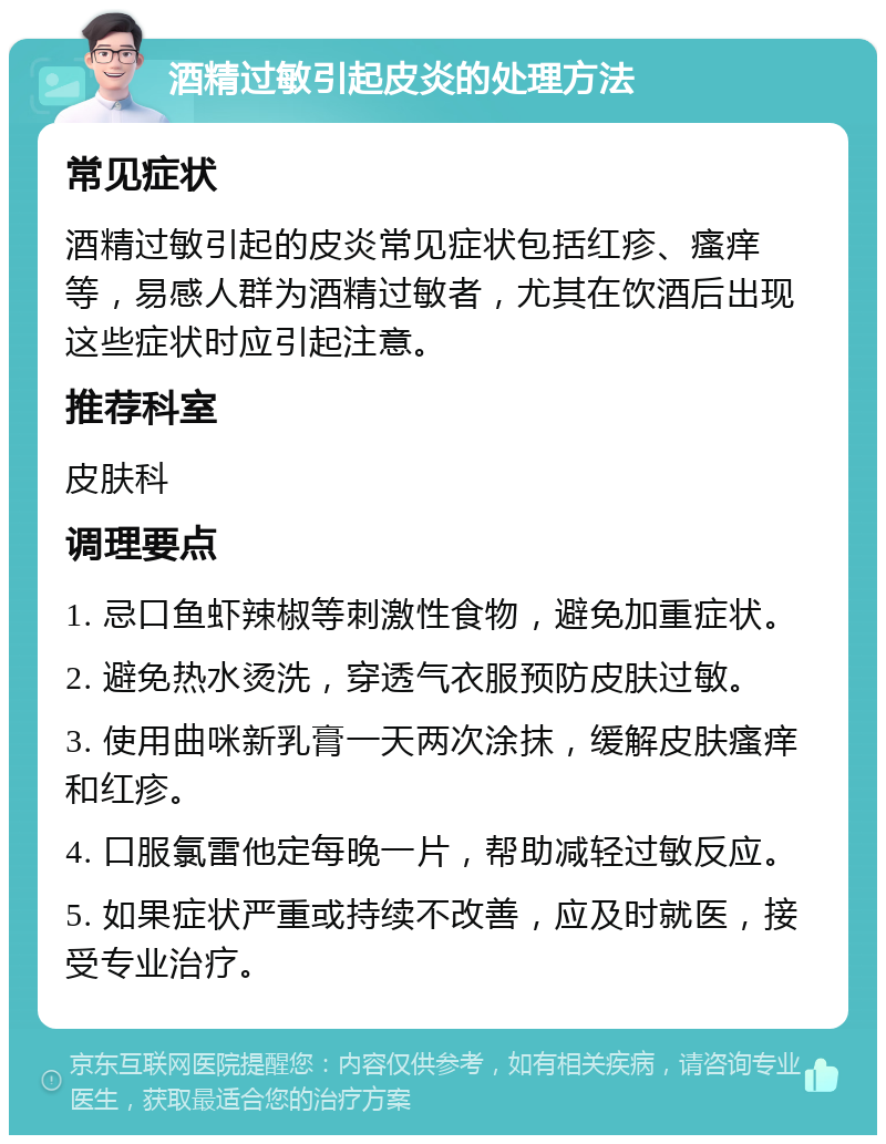 酒精过敏引起皮炎的处理方法 常见症状 酒精过敏引起的皮炎常见症状包括红疹、瘙痒等，易感人群为酒精过敏者，尤其在饮酒后出现这些症状时应引起注意。 推荐科室 皮肤科 调理要点 1. 忌口鱼虾辣椒等刺激性食物，避免加重症状。 2. 避免热水烫洗，穿透气衣服预防皮肤过敏。 3. 使用曲咪新乳膏一天两次涂抹，缓解皮肤瘙痒和红疹。 4. 口服氯雷他定每晚一片，帮助减轻过敏反应。 5. 如果症状严重或持续不改善，应及时就医，接受专业治疗。