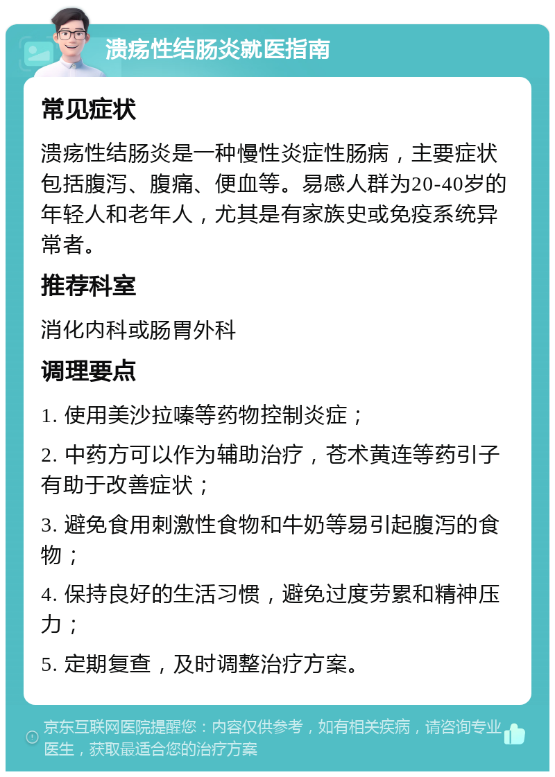 溃疡性结肠炎就医指南 常见症状 溃疡性结肠炎是一种慢性炎症性肠病，主要症状包括腹泻、腹痛、便血等。易感人群为20-40岁的年轻人和老年人，尤其是有家族史或免疫系统异常者。 推荐科室 消化内科或肠胃外科 调理要点 1. 使用美沙拉嗪等药物控制炎症； 2. 中药方可以作为辅助治疗，苍术黄连等药引子有助于改善症状； 3. 避免食用刺激性食物和牛奶等易引起腹泻的食物； 4. 保持良好的生活习惯，避免过度劳累和精神压力； 5. 定期复查，及时调整治疗方案。