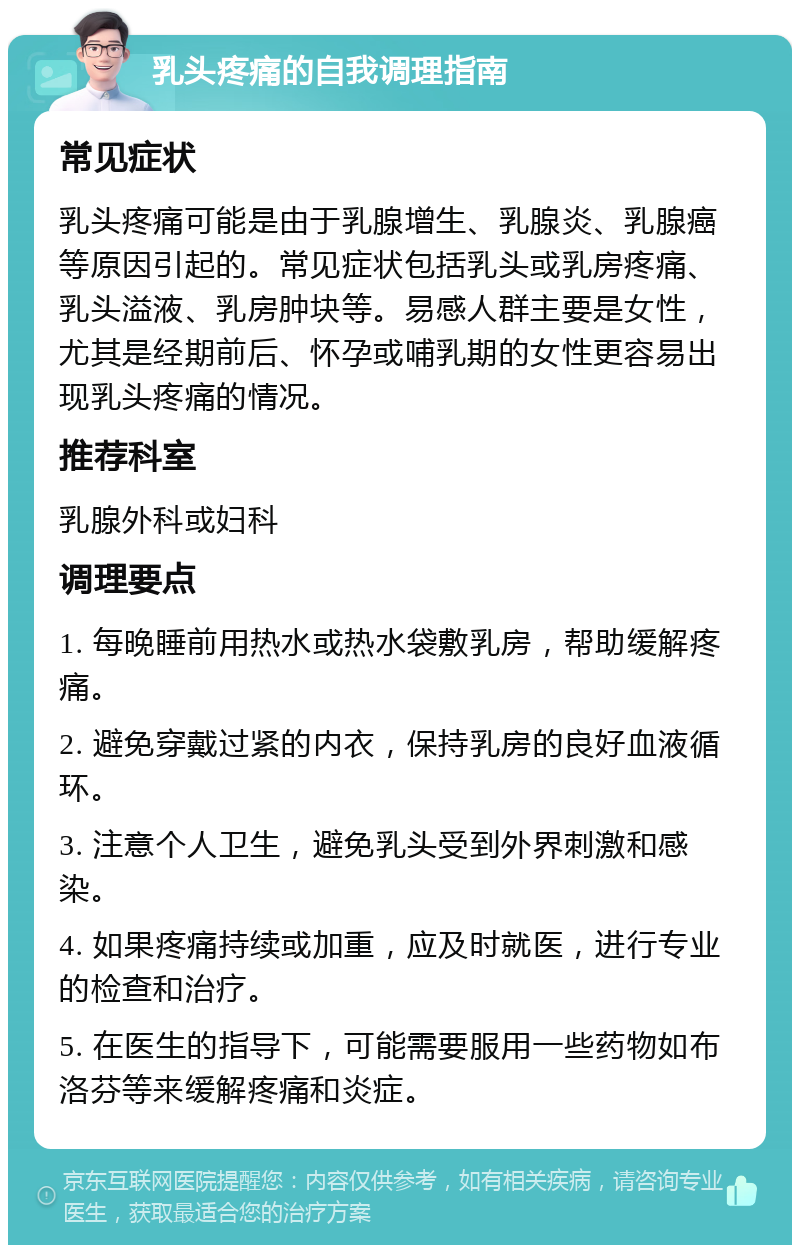 乳头疼痛的自我调理指南 常见症状 乳头疼痛可能是由于乳腺增生、乳腺炎、乳腺癌等原因引起的。常见症状包括乳头或乳房疼痛、乳头溢液、乳房肿块等。易感人群主要是女性，尤其是经期前后、怀孕或哺乳期的女性更容易出现乳头疼痛的情况。 推荐科室 乳腺外科或妇科 调理要点 1. 每晚睡前用热水或热水袋敷乳房，帮助缓解疼痛。 2. 避免穿戴过紧的内衣，保持乳房的良好血液循环。 3. 注意个人卫生，避免乳头受到外界刺激和感染。 4. 如果疼痛持续或加重，应及时就医，进行专业的检查和治疗。 5. 在医生的指导下，可能需要服用一些药物如布洛芬等来缓解疼痛和炎症。