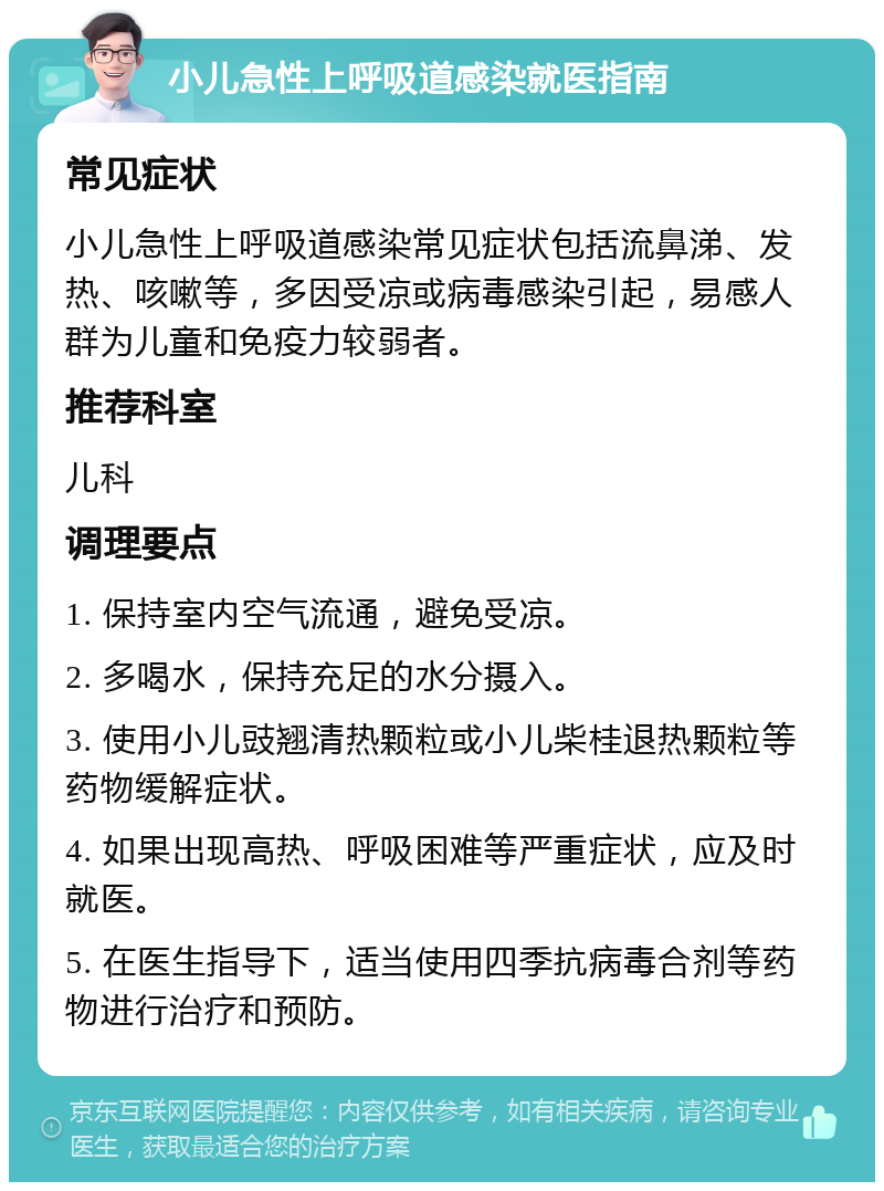 小儿急性上呼吸道感染就医指南 常见症状 小儿急性上呼吸道感染常见症状包括流鼻涕、发热、咳嗽等，多因受凉或病毒感染引起，易感人群为儿童和免疫力较弱者。 推荐科室 儿科 调理要点 1. 保持室内空气流通，避免受凉。 2. 多喝水，保持充足的水分摄入。 3. 使用小儿豉翘清热颗粒或小儿柴桂退热颗粒等药物缓解症状。 4. 如果出现高热、呼吸困难等严重症状，应及时就医。 5. 在医生指导下，适当使用四季抗病毒合剂等药物进行治疗和预防。