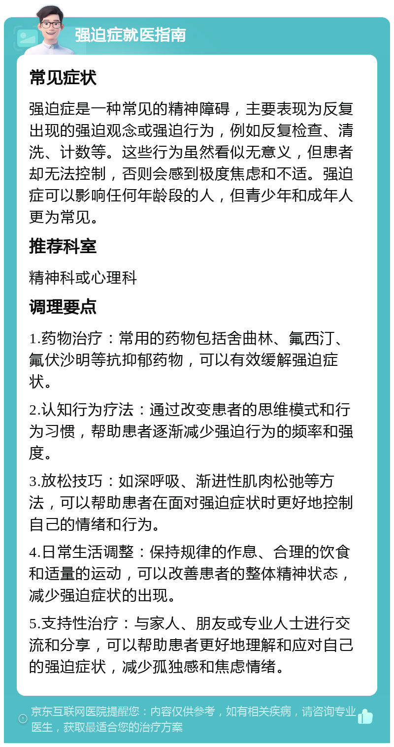 强迫症就医指南 常见症状 强迫症是一种常见的精神障碍，主要表现为反复出现的强迫观念或强迫行为，例如反复检查、清洗、计数等。这些行为虽然看似无意义，但患者却无法控制，否则会感到极度焦虑和不适。强迫症可以影响任何年龄段的人，但青少年和成年人更为常见。 推荐科室 精神科或心理科 调理要点 1.药物治疗：常用的药物包括舍曲林、氟西汀、氟伏沙明等抗抑郁药物，可以有效缓解强迫症状。 2.认知行为疗法：通过改变患者的思维模式和行为习惯，帮助患者逐渐减少强迫行为的频率和强度。 3.放松技巧：如深呼吸、渐进性肌肉松弛等方法，可以帮助患者在面对强迫症状时更好地控制自己的情绪和行为。 4.日常生活调整：保持规律的作息、合理的饮食和适量的运动，可以改善患者的整体精神状态，减少强迫症状的出现。 5.支持性治疗：与家人、朋友或专业人士进行交流和分享，可以帮助患者更好地理解和应对自己的强迫症状，减少孤独感和焦虑情绪。