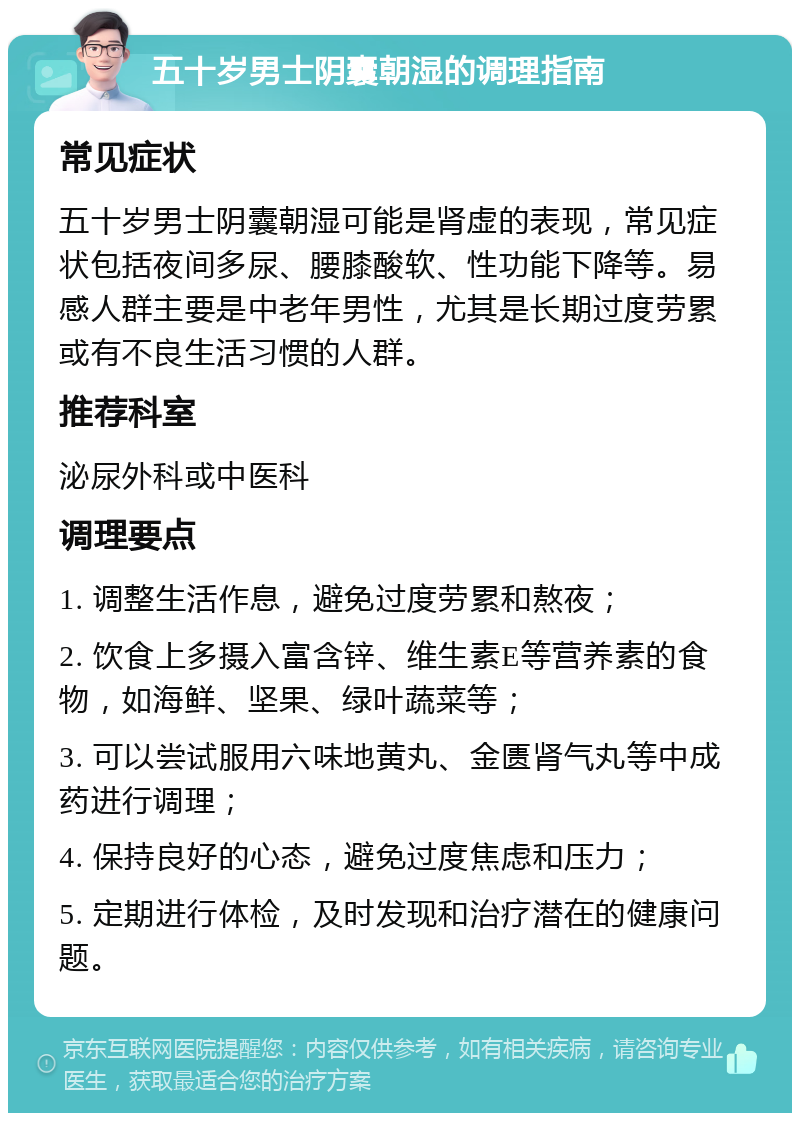 五十岁男士阴囊朝湿的调理指南 常见症状 五十岁男士阴囊朝湿可能是肾虚的表现，常见症状包括夜间多尿、腰膝酸软、性功能下降等。易感人群主要是中老年男性，尤其是长期过度劳累或有不良生活习惯的人群。 推荐科室 泌尿外科或中医科 调理要点 1. 调整生活作息，避免过度劳累和熬夜； 2. 饮食上多摄入富含锌、维生素E等营养素的食物，如海鲜、坚果、绿叶蔬菜等； 3. 可以尝试服用六味地黄丸、金匮肾气丸等中成药进行调理； 4. 保持良好的心态，避免过度焦虑和压力； 5. 定期进行体检，及时发现和治疗潜在的健康问题。