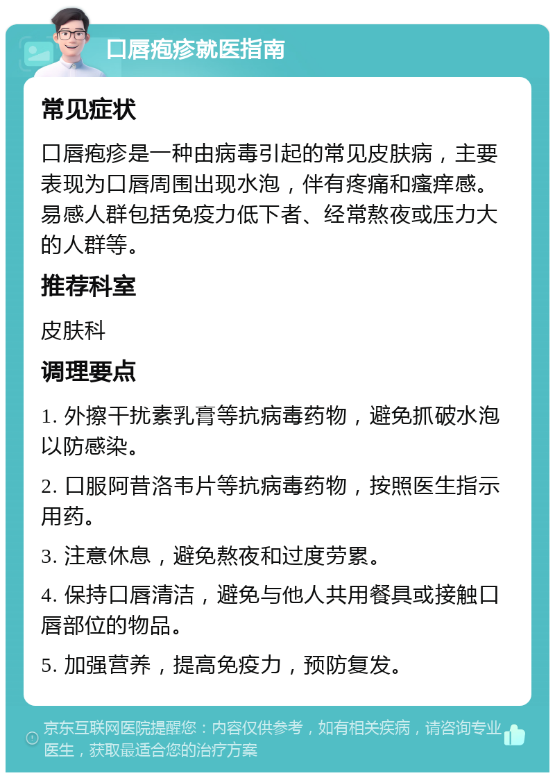 口唇疱疹就医指南 常见症状 口唇疱疹是一种由病毒引起的常见皮肤病，主要表现为口唇周围出现水泡，伴有疼痛和瘙痒感。易感人群包括免疫力低下者、经常熬夜或压力大的人群等。 推荐科室 皮肤科 调理要点 1. 外擦干扰素乳膏等抗病毒药物，避免抓破水泡以防感染。 2. 口服阿昔洛韦片等抗病毒药物，按照医生指示用药。 3. 注意休息，避免熬夜和过度劳累。 4. 保持口唇清洁，避免与他人共用餐具或接触口唇部位的物品。 5. 加强营养，提高免疫力，预防复发。