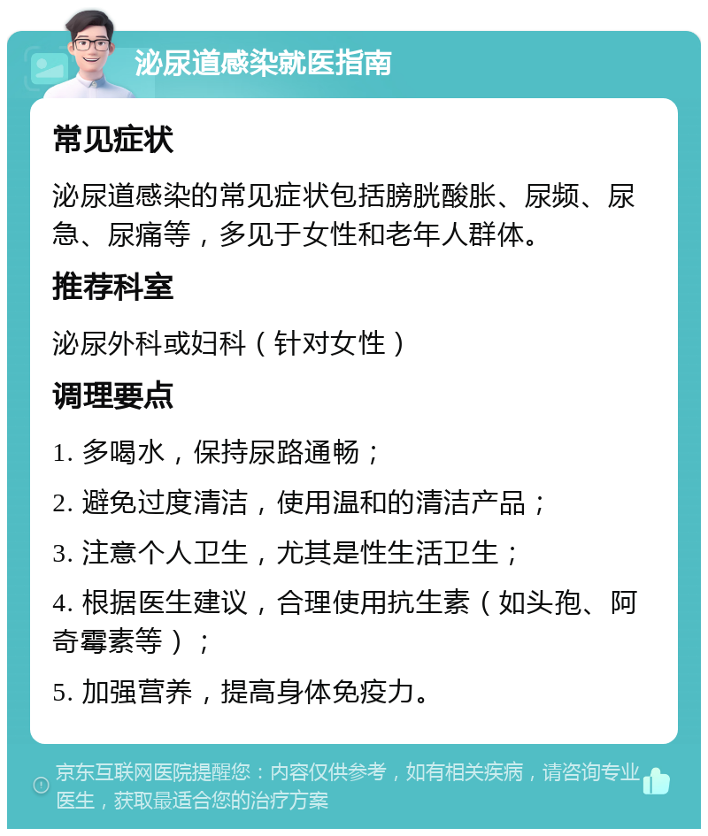 泌尿道感染就医指南 常见症状 泌尿道感染的常见症状包括膀胱酸胀、尿频、尿急、尿痛等，多见于女性和老年人群体。 推荐科室 泌尿外科或妇科（针对女性） 调理要点 1. 多喝水，保持尿路通畅； 2. 避免过度清洁，使用温和的清洁产品； 3. 注意个人卫生，尤其是性生活卫生； 4. 根据医生建议，合理使用抗生素（如头孢、阿奇霉素等）； 5. 加强营养，提高身体免疫力。