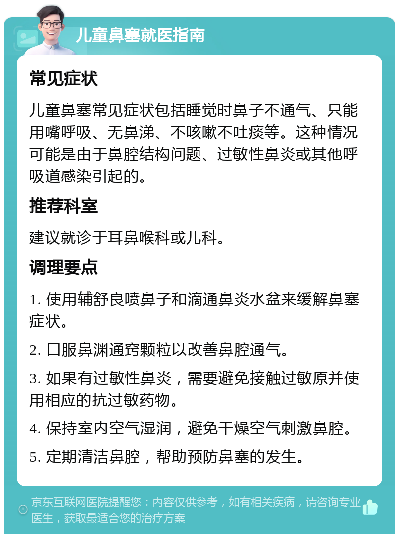 儿童鼻塞就医指南 常见症状 儿童鼻塞常见症状包括睡觉时鼻子不通气、只能用嘴呼吸、无鼻涕、不咳嗽不吐痰等。这种情况可能是由于鼻腔结构问题、过敏性鼻炎或其他呼吸道感染引起的。 推荐科室 建议就诊于耳鼻喉科或儿科。 调理要点 1. 使用辅舒良喷鼻子和滴通鼻炎水盆来缓解鼻塞症状。 2. 口服鼻渊通窍颗粒以改善鼻腔通气。 3. 如果有过敏性鼻炎，需要避免接触过敏原并使用相应的抗过敏药物。 4. 保持室内空气湿润，避免干燥空气刺激鼻腔。 5. 定期清洁鼻腔，帮助预防鼻塞的发生。