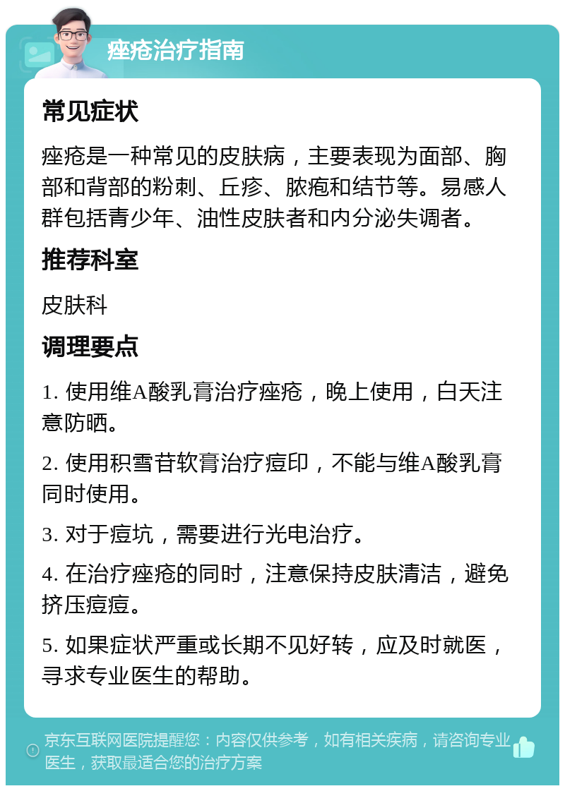 痤疮治疗指南 常见症状 痤疮是一种常见的皮肤病，主要表现为面部、胸部和背部的粉刺、丘疹、脓疱和结节等。易感人群包括青少年、油性皮肤者和内分泌失调者。 推荐科室 皮肤科 调理要点 1. 使用维A酸乳膏治疗痤疮，晚上使用，白天注意防晒。 2. 使用积雪苷软膏治疗痘印，不能与维A酸乳膏同时使用。 3. 对于痘坑，需要进行光电治疗。 4. 在治疗痤疮的同时，注意保持皮肤清洁，避免挤压痘痘。 5. 如果症状严重或长期不见好转，应及时就医，寻求专业医生的帮助。