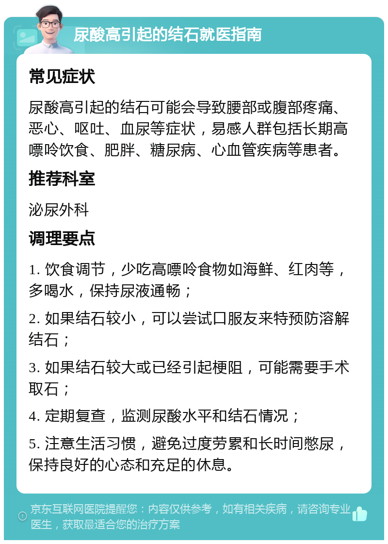 尿酸高引起的结石就医指南 常见症状 尿酸高引起的结石可能会导致腰部或腹部疼痛、恶心、呕吐、血尿等症状，易感人群包括长期高嘌呤饮食、肥胖、糖尿病、心血管疾病等患者。 推荐科室 泌尿外科 调理要点 1. 饮食调节，少吃高嘌呤食物如海鲜、红肉等，多喝水，保持尿液通畅； 2. 如果结石较小，可以尝试口服友来特预防溶解结石； 3. 如果结石较大或已经引起梗阻，可能需要手术取石； 4. 定期复查，监测尿酸水平和结石情况； 5. 注意生活习惯，避免过度劳累和长时间憋尿，保持良好的心态和充足的休息。