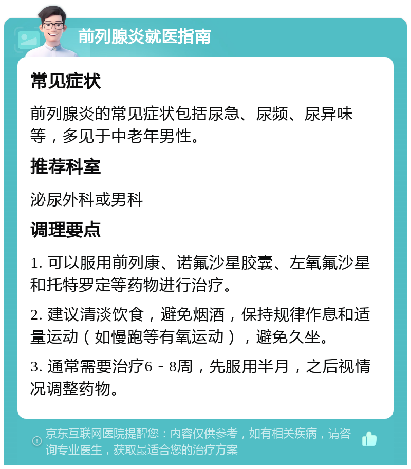 前列腺炎就医指南 常见症状 前列腺炎的常见症状包括尿急、尿频、尿异味等，多见于中老年男性。 推荐科室 泌尿外科或男科 调理要点 1. 可以服用前列康、诺氟沙星胶囊、左氧氟沙星和托特罗定等药物进行治疗。 2. 建议清淡饮食，避免烟酒，保持规律作息和适量运动（如慢跑等有氧运动），避免久坐。 3. 通常需要治疗6－8周，先服用半月，之后视情况调整药物。