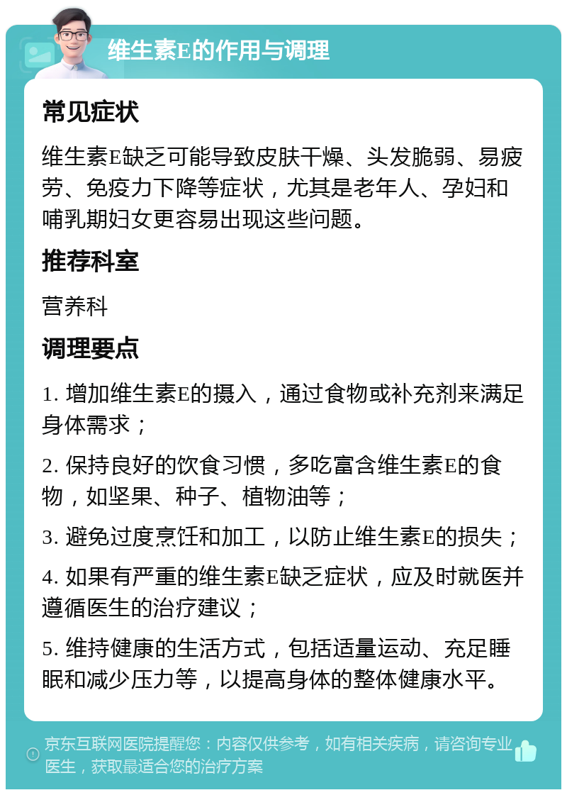 维生素E的作用与调理 常见症状 维生素E缺乏可能导致皮肤干燥、头发脆弱、易疲劳、免疫力下降等症状，尤其是老年人、孕妇和哺乳期妇女更容易出现这些问题。 推荐科室 营养科 调理要点 1. 增加维生素E的摄入，通过食物或补充剂来满足身体需求； 2. 保持良好的饮食习惯，多吃富含维生素E的食物，如坚果、种子、植物油等； 3. 避免过度烹饪和加工，以防止维生素E的损失； 4. 如果有严重的维生素E缺乏症状，应及时就医并遵循医生的治疗建议； 5. 维持健康的生活方式，包括适量运动、充足睡眠和减少压力等，以提高身体的整体健康水平。