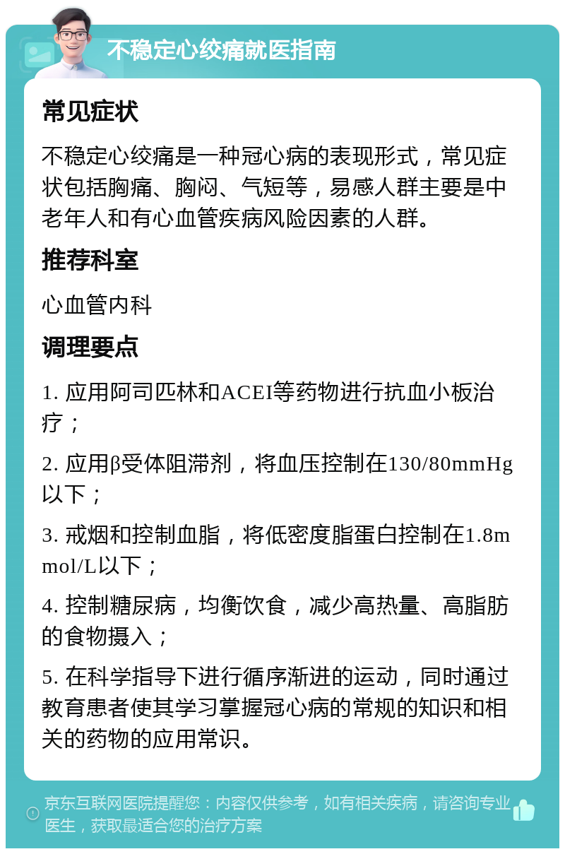 不稳定心绞痛就医指南 常见症状 不稳定心绞痛是一种冠心病的表现形式，常见症状包括胸痛、胸闷、气短等，易感人群主要是中老年人和有心血管疾病风险因素的人群。 推荐科室 心血管内科 调理要点 1. 应用阿司匹林和ACEI等药物进行抗血小板治疗； 2. 应用β受体阻滞剂，将血压控制在130/80mmHg以下； 3. 戒烟和控制血脂，将低密度脂蛋白控制在1.8mmol/L以下； 4. 控制糖尿病，均衡饮食，减少高热量、高脂肪的食物摄入； 5. 在科学指导下进行循序渐进的运动，同时通过教育患者使其学习掌握冠心病的常规的知识和相关的药物的应用常识。