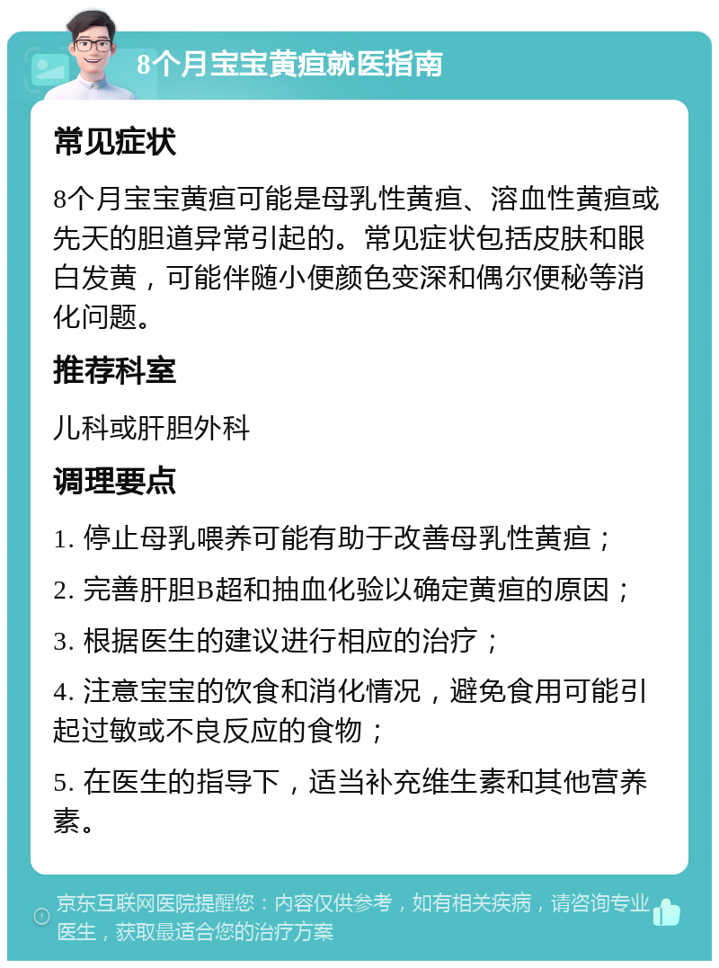 8个月宝宝黄疸就医指南 常见症状 8个月宝宝黄疸可能是母乳性黄疸、溶血性黄疸或先天的胆道异常引起的。常见症状包括皮肤和眼白发黄，可能伴随小便颜色变深和偶尔便秘等消化问题。 推荐科室 儿科或肝胆外科 调理要点 1. 停止母乳喂养可能有助于改善母乳性黄疸； 2. 完善肝胆B超和抽血化验以确定黄疸的原因； 3. 根据医生的建议进行相应的治疗； 4. 注意宝宝的饮食和消化情况，避免食用可能引起过敏或不良反应的食物； 5. 在医生的指导下，适当补充维生素和其他营养素。