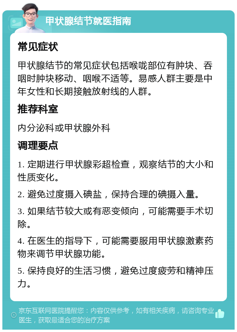 甲状腺结节就医指南 常见症状 甲状腺结节的常见症状包括喉咙部位有肿块、吞咽时肿块移动、咽喉不适等。易感人群主要是中年女性和长期接触放射线的人群。 推荐科室 内分泌科或甲状腺外科 调理要点 1. 定期进行甲状腺彩超检查，观察结节的大小和性质变化。 2. 避免过度摄入碘盐，保持合理的碘摄入量。 3. 如果结节较大或有恶变倾向，可能需要手术切除。 4. 在医生的指导下，可能需要服用甲状腺激素药物来调节甲状腺功能。 5. 保持良好的生活习惯，避免过度疲劳和精神压力。